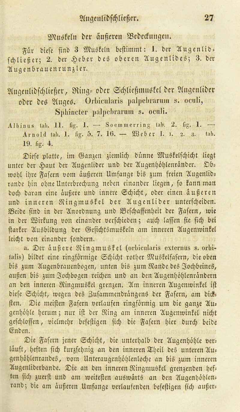 fPiu^fefu bcv aujjcrcn SBcbecfutigcn. guv biefc ftn'o 3 SKugfetn befttmifft: 1. bcv Tfugenltbs fd)licpev; 2. bev £eb.ev beg obcven 2£u9cn11be6; 3. bcv Ttugenbvauenvunjler. 5fageuftbfcf)Iiefjev, Sfttng* obcv <Sc^IieJmu#fcf ber Singentfber ober beg 9fugeg. Orbicularis palpebrarum s. oculi, Sphincter palpebrarum s. oculi. Albinus tab. 11. fig. 1. —• Soemmerring tab. 2. fig. 1. — Arnold tab. 1. fig. 5. 7. 16. — SDSebcv I. I. 2. 3. tab. 19. fig. 4. £)iefe platte, im ©anjen jiemlidj bunne SKugfelfcbidjt liegt untev bcv Jjpaut bev ?tugenlibev unb bev 2fugertt;6l;tenvanbev. Db* roobt tyre gnfevn worn dupeven Umfange big gum fveicn Tfugentib# vanbe bin obne Unterbretyung rtebert einanbev liegen, fo fann man bod) bavan cine dupere unb inhere ©cbityt, obev etnen dupevett unb inn even Sting mu gf el bev 2Cu gen lib ev untevfd)etben. S5eibe ftnb in bev 2fnovbnung unb S3efd?affeni>eit bev gafevn, wie in bev SBivfung non einanbev oevfcbieben; aucb laffen fie fid) bet ftarfev Tlugbilbung bev ©efitytgmugfeln am inneven 2fugenvoinfel leityt oon einanbev fonbevn. a. £>ev dupeve Stingmugfel (orbicularis extern us s. orbi- talis) bilbet eine ringfovmige ©d)icbt votbev SJtugfclfafcvn, bie obett bi§ gum 2fugenbraucnbogen, unten big gum Stanbe beg Sotybeineg, aupen big gum Sotybogen veteben ttnb an ben 2fugenbbbtenvdnbevn an ben inneven Stingmugfel grengen. Tfm inneven Tfugemvinfel iff biefe ©d)id)t, megen beg 3ufammenbvdngeng ber gafevn, am bicf= (ten. £>ie meiffen gafevn nevlaufen vingfovmig urn bie gange 2lu; gcnbctyle berurn; nuv if! bev Sting am inneven Tfugenwinfel nid;t geftyloffen, melmebv befejtigen ftcb bie gafevn bier buvd; beibe Grnben. £)ie gafevn jenev ©cbityt, bie unterbalb bev Tfugenltyble oev; Iduft, beften ftcb fuvgfebnig an ben inneven Styeif beg unteren2fu* genboblenranbeg, oom Untevaugenb.bblenlobbe an big gum inneven Ttugenlibevbanbe. £)ie an ben inneven Stingmugfel gvengertben bcf5 ten ftd) guerft unb am roeiteften augvodvtg an ben Wugenboblcn* ranb; bie am dupeven Umfangc ttcvlaufenben befeftigen fid; aupevs