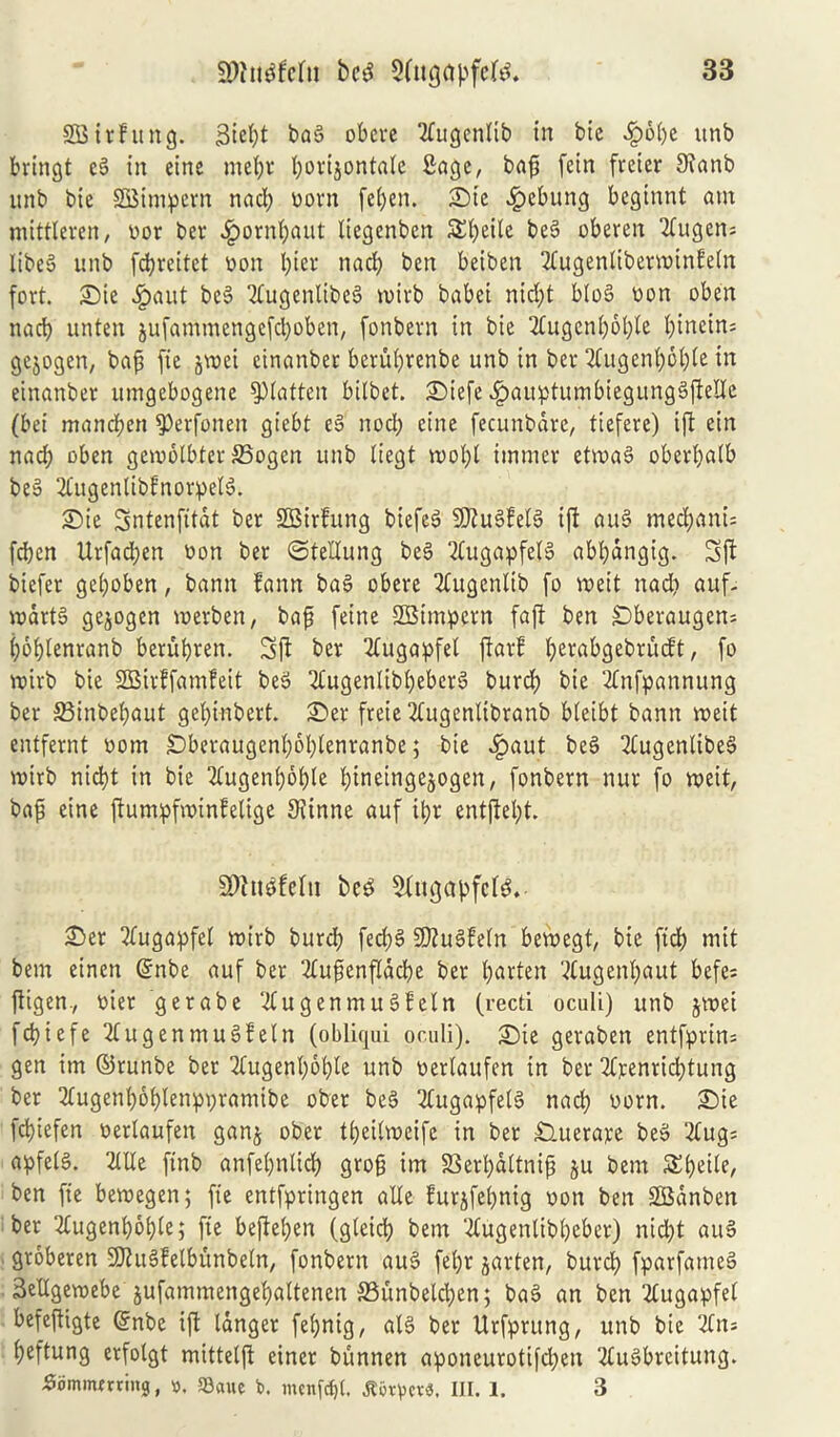 SBirhutg. Siefyt bag obere tfugenlib in btc fpbbe unb bringt eg in eine mebr bovijontaie Sage, bafj fein fretcr 3?cmb unb bie SQMmpern nadt? worn feben. i©te fpebung beginnt am mittleren, wor ber £ornbaut liegenben 5£I)eile beg oberen 2tugen= libeg unb fdjreitet won l)ter nacb ben beiben 2tugenlibenwinfeln fort. £>ie #aut beg Ttugenlibeg rwirb babei nid;t blog won oben nacb unten jufamroengefeboben, fonbern in bie 2Cugcnboble fyintins gejogen, bafj fie §\x>ei einanber berubvenbe unb in ber 2Cugenbbb(e in einanber umgebogene flatten bilbet. £)iefe fpauptumbiegunggftetfe (bei maneben ^erfonen giebt eg nocb eine fecunbare, tiefere) ift ein nad; oben geiwolbfer ffiogen unb liegt roobt immer etrwag oberbalb beg 2fugenlibfnorpelg. <Die Sntenfttat ber SBirfung biefeg SJiugfelg ift aug medjanu feben Urfad)en won ber ©tellung beg ‘tfugapfelg abbdngig. 3ft biefer geboben, banit fann bag obere 2tugenlib fo rweit nad? auf- vwdrtg gejogen rwerben, bafj feine SBtmpern faft ben £)beraugen* bobtenranb berubren. 3ft ber 2tugapfel ftarf b^abgebrucft, fo rwirb bie SSBirffamfeit beg 2tugenlibl)eberg burcb bie 2tnfpannung ber SBinbebaut gebi-nbert. SDer freie 2(ugenlibranb bleibt bann rweit entfernt worn £)beraugenboblenranbe; bie $aut beg 2Cugenlibeg rwirb nid)t in bie 2tugenl)bble bineingejogen, fonbern nur fo u>eit, bafj eine ftumpfrwinfelige Siinne auf ibr entftel;t. SDtugfeftt beg 2fttgabfcfg. £>er 2tugapfel rwirb burcb ferf>g Sftugfeln betwegt, bie fid) mit bem etnen ©nbe auf ber 2tufjenfldcbe ber barten ^ugenbaut befes fttgen., wier gerabe 2tugenmugfeln (reed oculi) unb jrwei febiefe 2tugenmugfeln (obliqui oculi). £)ie geraben entfprin= gen im ©runbe ber 2tugenboble unb werlaufen in ber 2trenrid;tung ber 2fugenb6blenpr;ramibc ober beg 2tugapfelg nacb worn. £)ie febiefen werlaufen ganj ober tbeilrweife in ber £luerare beg 2tug= apfelg. Me finb anfebntid) grofj im S3erbdltnifj ju bem ben fie berwegen; fie entfpringen alle furjfebnig won ben SBdnben ber Mgenboble; fie befteben (gleicb bem Mgenlibbeber) nid)t aug groberen SJhtgfelbunbeln, fonbern aug febr jarten, burcb fparfameg Setlgerwebe jufammengebaltenen 23unbelcben; bag an ben Mgapfel befeftigte ©nbe ift langer fe(>nig, alg ber Urfprung, unb bie 2fn= beftung erfolgt mittelft einer bunnen aponeurotifeben Mgbreitung. £iimmming, ». ©aue fc. tnenfcfjl. Jt5rpe«. III. 1. 3