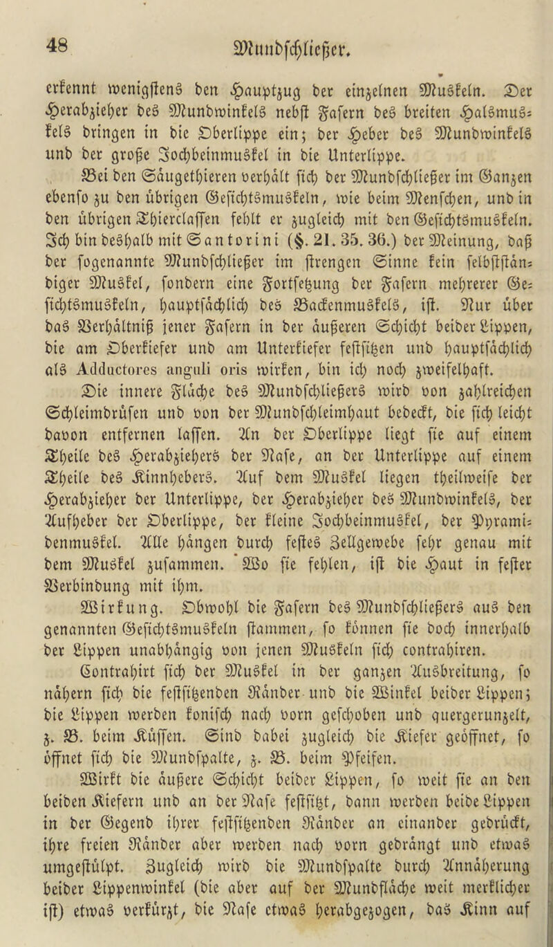 2Wtmbf$fte|jer. 9 crfennt menigfieng ben .fbauptjug ber einjeinen 5D?u§fetr». Set ^erabjieper beg SOZunbtx>tnfnebfl gafern beg breiten «!paigmug; felg bringen in bic SDberltppe ein; ber Jpeber beg SJtunbminfelg unb ber grope Socpbeinmugfel in bie Unterltppe. 93ei ben ©dugetpieren oerpdlt fid) ber SJtunbfcplieper int ©anjen ebenfo ju ben ubrigen ©eficptgmugfetn, wne beim SDtenfcpen, unbin ben ubrigen SEpierclaffen feblt er jugteicp mit ben ©eficptgmugfetn. Sep bin begi)alb mit ©an tor ini ($.21.35.36.) betieinung, bap ber fogenannte SOtunbfcplieper im jirengen ©inne fein felbftfidns biger 9J?ugfe(, fonbern cine gortfefcung ber gafern meprerer ©e= ficptgmugfetn, pauptfdepliep beg SSacfenmugfelg, ift. 9tur uber bag 93erpdltnip jener gafern in ber duperen ©d;icpt beiber iiippen, bie am £)bcrfiefer unb am ttnterfiefer feftfi^en unb pauptfdepliep alg Adductores anguli oris widen, bin id; nod; jweifelpaft. 3Dte innere gladje beg SJtunbfcplieperg voirb oon japtreiepen ©epleimbrufen unb oon ber SOtunbfepleimpaut bebeeft, bie ftep leiept baoon entfernen laffen. 2tn ber Dberlippe liegt fie auf einem SEpeitc beg .Iperabjieperg ber 9iafe, an ber Unterlippe auf einem SEpeile beg Jdnnpeberg. 2Cuf bem Sttugfet liegen tpeilmeife ber .Iperabjieper ber Unterlippe, ber $erabjieper beg SJtunbwinfelg, ber 2Cufpeber ber Sberlippe, ber fleine Socpbeinmugfel, ber $Ppramis benmugfel. 2£IIe pdngen burep fefteg 3eUgetvebe fepr genau mit bem Sflugfel jufammen. 3Bo fie feplen, ift bie $aut in fefter SSerbinbung mit ipm. SBithtng. £)bw>opl bie gafern beg Sflunbfcplieperg aug ben genannten ©eficptgmugfetn ftammen, fo fonnen fie bocf? innerpalb ber fiippen unabpdngig non jenen Sftugfeln fid; contrapiren. (Sontrapirt ficp ber SDtugfel in ber ganjen 2tugbreitung, fo ndpern fid; bie fefiftpenben Svdnber unb bic SDBinfel beiber Sippenj bie fiippen voerben fonifep nacp Dorn gefepoben unb quergerun&ett, j. 93. beim Jtuffen. ©inb babei jugleicp bie liefer geoffnet, fo bffnet fid; bie SDtunbfpalte, j. £3. beim $Pfeifen. SOBirft bie dupere ©cpicpt beiber £ippen, fo meit fie an ben beiben itiefern unb an ber9tafe fejtftpt, bann werben bcibe Sippen in ber ©egenb iprer fejfftpenben Sidnber an cinanber gebrueft, ipre freien SJidnber aber roerben nad; oorn gebrdngt unb etmag umgejiulpt. iSugteicp toirb bie SKunbfpalte burep 2Cnndperung beiber fitppemoinfel (bie aber auf ber SJtunbfldcpe writ merflicper ift) etwag Deduct, bic 9lafe etwag perabgejogen, bag ^inn auf
