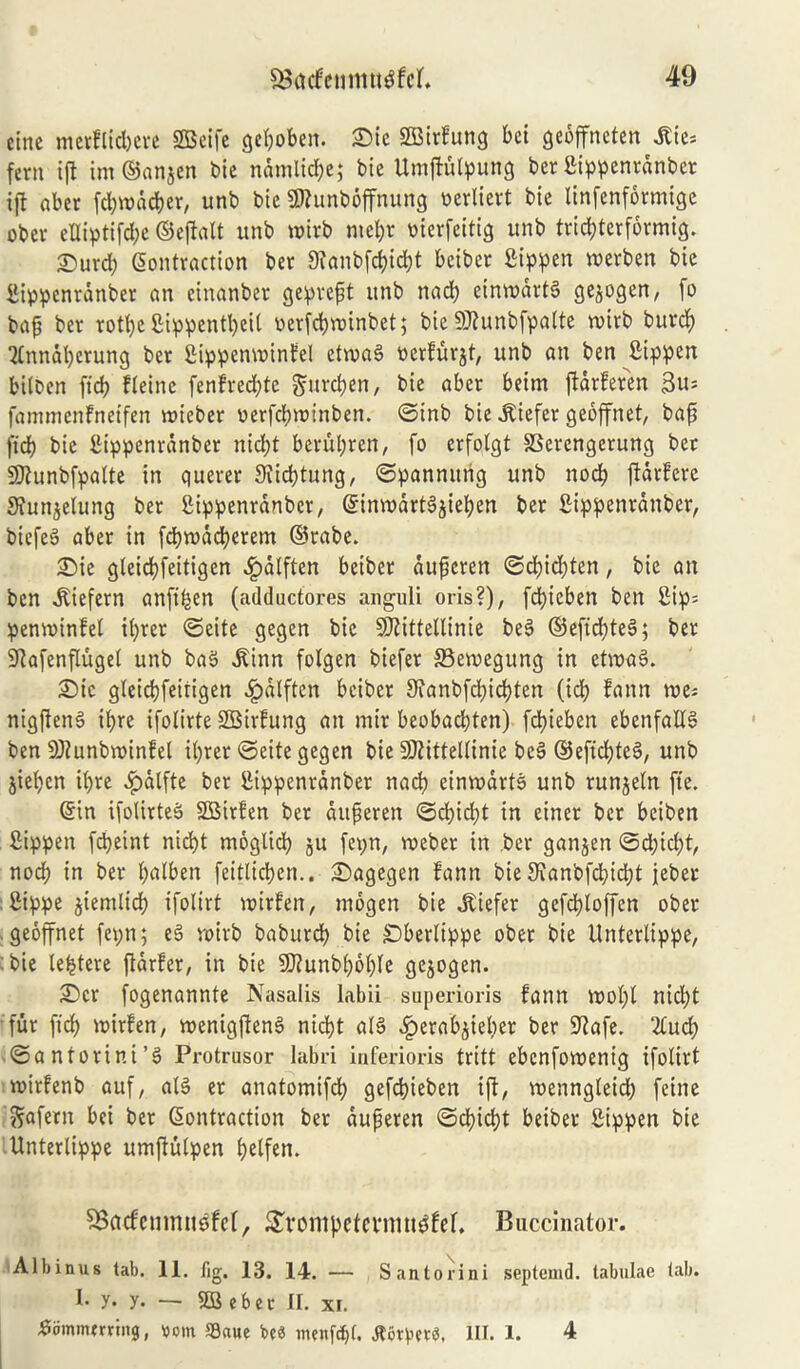 cine mcrflidjcve SCBeifc gepoben. £)ic SBirfung bci geoffnctcrt Jtte= fern ip im ©anjen bie ndmticbe; bie Umpulpung ber fiippenrdnbet ift aber fcpwddjer, unb bie Slhinboffnung wcrlievt bie linfenformige ober elliptifdje ©epalt unb wirb mepr oierfeitig unb trid;terformig. £urd; Contraction ber 9?anbfd)id)t beiber fiippen werben bie Bippenranber an einanber gepreft unb nad) einwdrtg gejogen, fo bap ber rott>e 2ippentl)eil verfdjwinbet; bie Stabfpalte n>irb burd) 2lnnat)crung ber Sippetminfel etwag toerfurjt, unb an ben Sippen bitben fid) Heine fenfred;tc gurcpen, bie aber beim pdrferen Bit; fammenfnetfen roieber uerfcfntnnben. ©inb bie .Kiefer geoffnet, bap fid) bie fiippenrdnber niclp berupren, fo erfotgt SSercngerung ber SKunbfpalte in querer 9iid)tung, ©pannung unb nocb pdtfcrc 9iunjelung ber Sippenranber, ©intt)drtgjief)en ber Sippenranber, biefeg aber in fcbntdcfycrem ©rabe. £)ie gteicbfeitigen ,£)dtften beiber dupcren ©d)id)ten, bie an ben .Kiefern anfifeen (adductores anguli oris?), fcbieben ben Sip= pemvinfel iprer ©eite gegcn bie 9ftittellinie beg ©efid)teg; ber 9Rafenfluget unb bag .Kinn folgen biefer SBemegung in etvoag. £>ic gteicbfeitigen £dlftcn briber 9ianbfd)id)ten (id) fann roe; nigfteng ipre ifotirte SBirfung an mir beobadjten) fcbieben ebenfaltg ben 9)hmbroinfel iprer ©eite gegen bie Sttittellinie beg ©eficlpeg, unb jteben il)re .fpalfte ber Sippenranber nacf> einrodrtg unb runjeln fie. ©in ifolirteg SBirfen ber ditperen ©cl)id)t in einer ber beiben Sippen fdjeint nidp moglid) ju fepn, roeber in ber ganjen ©d)idp, nod) in ber palben feitlidjen.. £)agegen fann bie 9ianbfd)id)t ieber Sippe jiemlid) ifolirt widen, mbgen bie liefer gefdpoffen ober geoffnet fepn; eg voirb baburcp bie £)berlippe ober bie Untertippe, bie lelpere pdrfer, in bie SCRunbpolpe gejogen. £)cx fogenannte Nasalis labii superioris fann wolp nidp fur fid) widen, roenigfteng nidp alg fperabpeber ber 9?afe. 2tud) ©antorini’g Protrusor labri inferioris tritt ebcnfowenig ifolirt widenb auf, alg er anatovnifd) gefdpeben ip, wenngleid) feme ^afern bei ber Contraction ber auperen ©d)id?t beiber Sippen bie Unterlippe umpulpen pelfen. SBctcfcmrmgfcl, £vompetcnmtgfef. Buccinator. Albinus tab. 11. fig, 13. 14. — Santorini septemd. tabulae tab. I. y. y. — SB ebet II. xf. tfommmiitg, tom Saue be« menf<f)(. flbtpctS, III. 1. 4