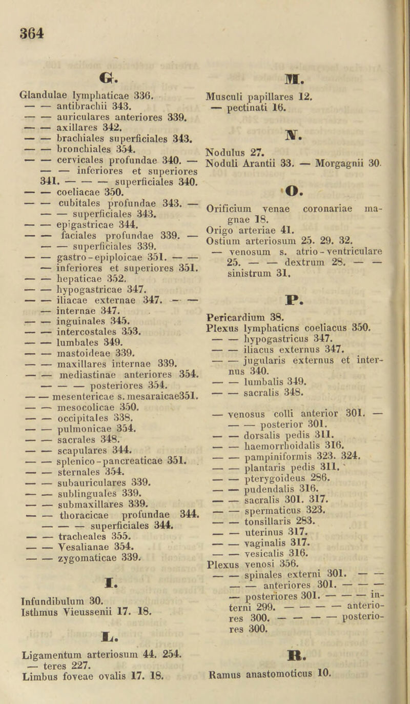 Gr. Glandulae lymphaticae 336. antibrachii 343. auriculares anteriores 339. axillares 342. brachiales superficiales 343. bronchiales 354. — — cervicales profundae 340. — — — inferiores et superiores 341. superficiales 340. coeliacae 350. — — cubitales profundae 343. — superficiales 343. epigastricae 344. — — faciales profundae 339. — superficiales 339. — — gastro-epiploicae 351. — inferiores et superiores 351. hepaticae 352. hypogastricae 347. iliacae externae 347. -— — — internae 347. inguinales 345. intercostales 353. lumbales 349. inastoideae 339. maxillares internae 339. mediastinae anteriores 354. — — — posteriores 354. mesentericae s. mesaraicae351. mesocolicae 350. — — occipitales 338. — — pulmonicae 354. sacrales 348. scapulares 344. splenico-pancreaticae 351. sternales 354. subauriculares 339. sublinguales 339. subinaxillares 339. — — thoracicae profundae 344. — superficiales 344. tracheales 355. Vesalianae 354. zygomaticae 339. I. Infundibulum 30. Isthmus Yieussenii 17. 18. Ii. Ligamentum arteriosum 44. 254. — teres 227. Limbus foveae ovalis 17. 18. ME. Musculi papillares 12. — pectinati 16. nr. Nodulus 27. Noduli Arantii 33. — Morgagnii 30- o. Orificium venae coronariae ma- gnae 18. Origo arteriae 41. Ostium arteriosum 25. 29. 32. — venosum s. atrio - ventriculare 25. — — dextrum 28. — — sinistrum 31. P. Pericardium 38. Plexus lymphaticns coeliacus 350. hypogastricus 347. iliacus externus 347. jugularis externus et inter- nus 340. lumbalis 349. sacralis 348. — venosus colli anterior 301. — posterior 301. — — dorsalis pedis 311. — — haemorrhoidalis 316, pampiniformis 323. 324. plantaris pedis 311.' — — pterygoideus 286. pudendalis 316. sacralis 301. 317. spermaticus 323. tonsillaris 283. — — uterinus 317. vaginalis 317. — — vesicalis 316. Plexus venosi 356. spinales externi 301. — — anteriores 301. — — posteriores 301. in- tend 299. anterio- res 300. posterio- res 300. R. Ramus anastomoticus 10.