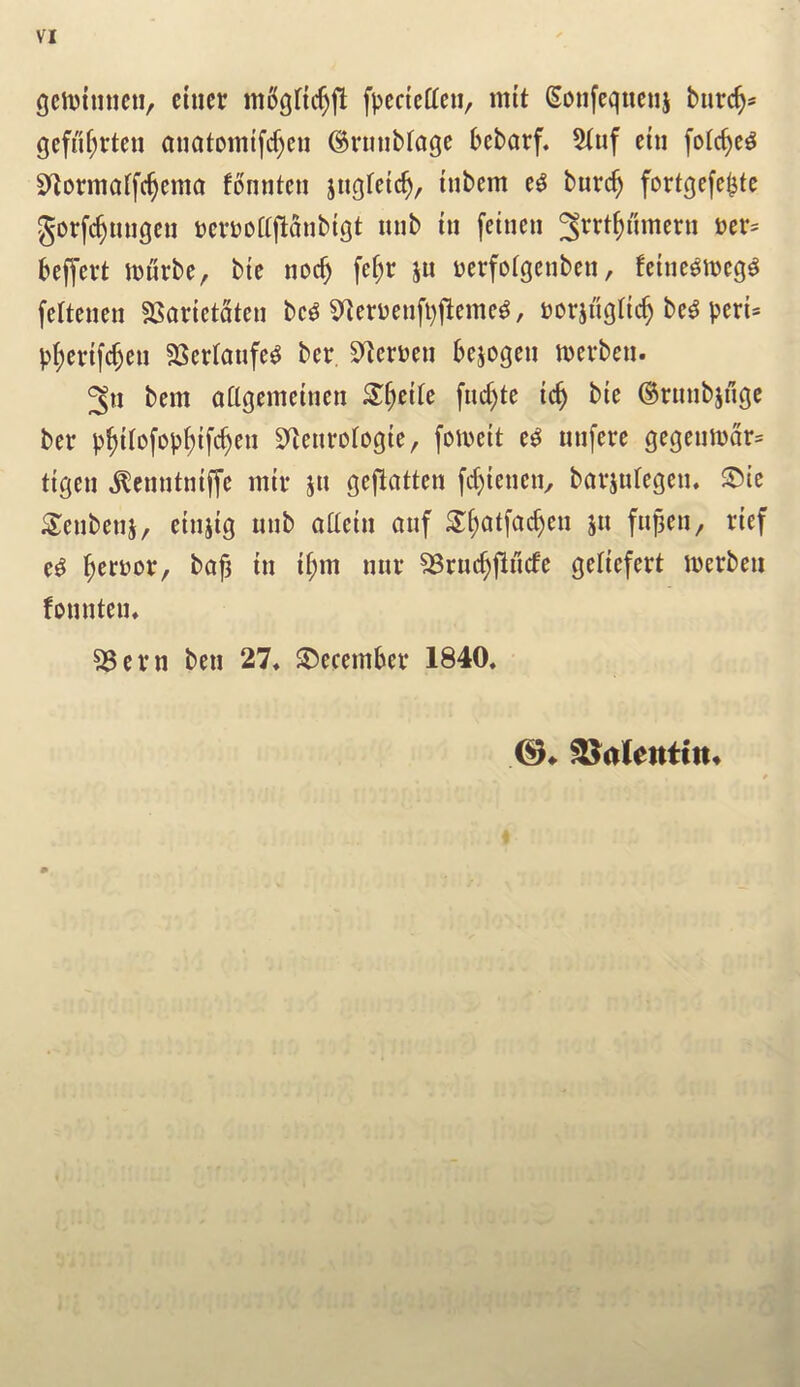 gcnjimicti, cincr fpcdcffcn, mit Soiifeqtieuj burc^= qcfuf;rtcu auatomtfcf)cn (Brunblage bcbarf. 5iuf cin folc^c^ S^ormaffc^cma fonntcn jugfctc^, inbcm burc^ fortqcfc^tc gorf($migcu Dcrtjoajlanbtgt mib tu fetncii ^rrt^nmcrn »cr= beffert iDurbe, bie nocb fc^r ju Dcrfofgcnbcn, feinc^mcg^ fcltcncn SSarietateu bc^ 5^^eruenfl)j^emc^, »orinq(ic^ be^ pcrU p(;cnfcf)cu SSertaufc^ bcr. S^cruen bejogeu njcvben. 3u bem aflgemcincn STf)ctfe fud)te ic^ bie ©rmibjnqc ber p^iiofoi)()ifc^en Sfienrotoqie, fomeit uuferc qeqeumar= tiqeu ^enntntjye mil* jti geflatten fcf}ienciv bavjuregeiu STcubeiij, eiuiig mib aacin auf S^atfacbeu ju fu^en, rief e^ ^er»ov, bo^ in if;m mu* ^ruc^jlucfc qeliefcrt merbeii fountciu 33cm ben 27, S)ecernbev 1840, (3^ Valentin*