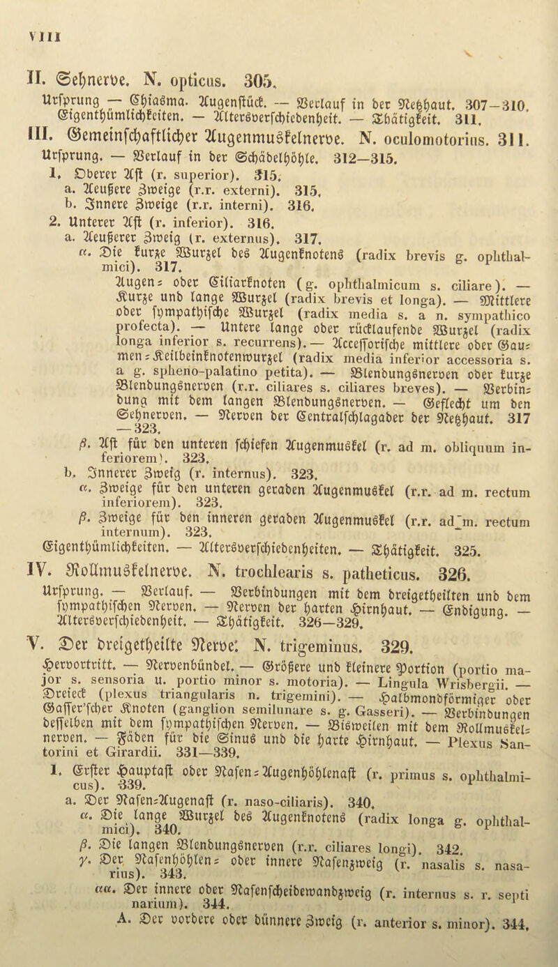 Mil II. <SeI)nerue. N. opticus. 305. Urfprung — ©t){a6ma. 2tugenftucf. — SSeclauf in bet gje^f)aut. 307-310. eigent{)umltd)Ectten. - 3tUer6»etfd)tebent)ett. — SSbotigEeit. 311, III. ©cmeinfd^aftlidtjer 2tugenmuSfelrten)e. N. oculomotorius, 311. Ucfprung. — 93crlauf in ber ©df)abeli)6t)ie. 312—315. 1. Cbever Ttfl (r. superior). ^15, a. Tteu^ere 3tt>eige (r.r. externi). 315, b. Snnete 3«)eige (r.r. interni). 316. 2. Unterer (r. inferior). 316. a. Tfeuferer ^weig (r. externus). 317. «. 2)ie fur^e SBurjet beS TfugenEnoteng (radix brevis g. opbthal- mici). 317. Tlugcns obet @i(iarEnoten (g. ophthalmicum s. ciliare). — .Rurje unb lange SQSurjet (radix brevis et longa). — SOlittlcre obcr fpmpatt)ifd)6 3Burjel (radix media s. a n. sympatbico profecta). — Untere lange obec riicttaufenbe SBurjel (radix longa inferior s. recurrens).— 3fcce|yotifci)e miftlere ober @au; men ;.ReilbeinEnotenmurjel_ (radix media infer! or accessoria s, a g. splieno-palatino petita). — SSlenbungSnetoen ober Eucje Slenbung^neroen (r.r. ciliares s. ciliares breves). — 93etbin; bung mit bem iangen SSlenbungSnetoen. — ®efled)t urn ben ©et)neroen. — S^eroen ber Sentralfcf)tagaber ber 9Ze^()aut. 317 — 323, /S. 2fjl fur ben unteren fc^iefen 2fugenmu6fe( (r. ad m. obliqinim in- feriorem). 323. ‘ b. Snnerer 3meig (r. internus). 323. «. 3meige fur ben unteren geraben TfugenmuSfet (r.r. ad m. rectum inferiorem). 323. 3meige fiir ben inneren geraben 3fugenmu§fe( (r.r. ad'm. rectum internum). 323. @igentl;umlid)Eeiten. — 2faer§»erfc^iebeni)eiten. — S()atigEeit. 325. IV. SioUmugfelneroe. N. trochlearis s. patheticus. 326. Urfprung. SSerlauf. 23erbinbungen mit bem breigetbeilten unb bem fpmpatt)tfd)en iReroen. — gfteroen ber t)arten ^irnbaut. — enbiaiina — 2aterg»erfcl)ieben()eit. — S^dtigfeit, 326—329. ^ V. 2)er bveiget^eilte S^eroe'. N. trigeminus. 329. ^ercortritt. — itleroenbunbel. — ©rbfere unb fteinere portion (portio ma- jor s. sensoria u. portio minor s. motoria). — Lingula Wrisbergii — prefect (plexus triangularis n. trigemini). — Jpalbmonbformiger ober ®afTerfd)ec .Knoten (ganglion semilunare s. g. Gasseri). — ffierbinbunaen beffclben mit bem fi)mpatt)ifd)en ilteroen. — SiSmeilen mit bem sRoUmusEel- neroen. - gaben fiir bie ©inug unb bie (jarte ^irnbaut. — Plexus San- torini et Girardii. 331—339. 1. (grfter ^auptaft ober Deafen-'2fugeni)bi)(enajl (r. primus s. ophthalmi- cus). 339. ^ a. ®er SftofenjTfugenaft (r. naso-ciliaris). 340. Sici)^‘*34o''”^'^*^^ 2fugenEnoteng (radix longa g. ophthal- S)ie langen Slcnbunggneroen (r.r. ciliares longi). 342. y. 2)er ^afen^6t)lens ober innere STafenjmeig (r. nasalis s. nasa- rius). 343. n«. 2)er innere ober Slafcnfd^eibemanbjmeig (r. interims s. r. septi nanum). 344. A. 2)et oorbere ober biinnere 3iccig (r. anterior s. minor). 344,