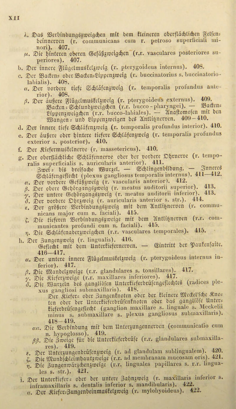 A. 25ecbtnbun96jtt)et9d()en mft bem fUineren obtrfldd)lid)eti gelf^ns betnnecDen (r. communicans cum r. petroso Buperliciuli mi- nori). 407. lit, ®ie ^interen obecen ©efd^stocig^en (r.r. vasculares posteriores su- periores). 407. b. 35cr tnnece glugelmu^feHittJeig (r. pterygoideus iuternus). 408. c. 25eu SSacfetis obec aSadeniCtppenjwetg (r. bucciiiatorius s. buccinatorio- labialis). 408. a. 3)er oorbere tiefe ©d^tdfenjweig (r. temporalis profundus ante- rior). 408. /?. 25er du^ere gtflgclmugfeljweig (r. pterygoidevfs pxternus). 409. aBacten:@*(unbsmetgd)en (r.r. bucco-pharyngei). — ffiaaeni £tppen5it)eigd)cn (r.r. bucco-labiales).^— 2fnajlomofen nut ben aSangen; unb Ctppensmetgen bcS TCntli^neroen. 409-410. d. 25er innere tiefe ®d)ldfenjn)etg (r. temporalis profundus interior). 410. e. ®ec dufere ober t)intere tiefere @d)(dfenjnjetg (r. temporalis profundus exterior s. posterior). 410. f. 35ec .Rtefermugfelneroe (r. massetericus). 410. g. ®et oberfCdcbltdbe ©d)ldfenneroe ober bet notbete Dbrnerne (r. tempo- ralis superficialis s. auricularis anterior). 411. gweis big breifacbe aSutiel. — ©ct)ltngenbitbung. — Snnercg @cl)ldfengef(ed)t (plexus gangliosus temporalis internus). 411 412. R. 35er norbece ©efa^jmeig (r. vascularis anterior). 412. /S. 25er obere @ei)6rganggjrt)etg (r. meatus auditorii superior). 413. •f. 2)ec untere ©ebbrganggimetg (r. meatus auditorii inferior). 413. d. ®er norbere Dbrsmeig (r. auricularis antei’ior s. str.). 414. £. Sec grbfece SSerbinbunggsmetg mit bem 2(ntli%nertien (r. commu- nicans major cum n. faciali). 415. f. Ste tiefecen aSerbtnbunggimetge mit bem Tfntli^neroen (r.r. com- municantes profundi cum n. faciali). 415. j], Sie ©^tdfenaberimeigd)en (r.r. vasculares temporales). 415. li. Sec Sungenjmeig (r. lingualis). 416. ®efled)t mit bem UntecJiefecneroen. — gintcitt bee ^au!en[aite. 416-417. a. Sec untece tnnece glugelmuSfelsmetg (r. pterygoideus mtermis in- )9. Sie SKanbeljmeige (r.r. glandulares s. tonsillares). 417. ■y. Sie .Kieferjroeige (r.r. maxillares inferiores). 417. d. Sie aSucjeln beg gangliofen Unterfiefecbcufengeflecbteg (radices ple- xus gangliosi subinaxillaris). 418. Sec .Kiefers obec 3ungenfnoten ober bee fteinece SIKcctel’fcbe .Rnos ten obec bee Untec!iefecbrufenfnotcn ober bag gangliofc Untecs fieferbrufengefled)t (ganglion maxillare s. linguale s. Aleckelii minus s. submaxillare s. plexus gangliosus subinaxillaris). 418-419. . . a«. Sie ffierbinbung mit bem Unterjungennecnen (commumcatio cum n. liypoglosso). 419. 3S. Sie 3meige fur bie UnterJiefecbcufe (r.r. glandulares submaxilla- res). 4i9. f. Sec Unteciungenbeufenjmeig (r. ad glandulam subUngualem). 420. C. Sie 9Dlunbfcl)leimt)autjmeige (r.r. ad membrauam mucosam oris). 421. 7J. Sie 3ungenmdrscbensmeige (r.r. linguales papillares s. r.r. lingua- les s. str.). 421. i. Sec Unterfiefecs obec bee untere 3ai)njweig (r. maxillaris inferior s. iuframaxiHaris s. dentalis inferior s. mandibularis). 422. «. Sec .Kiefccs3ungenbetnmugfel5meig (r. mylohyoideus). 422. I