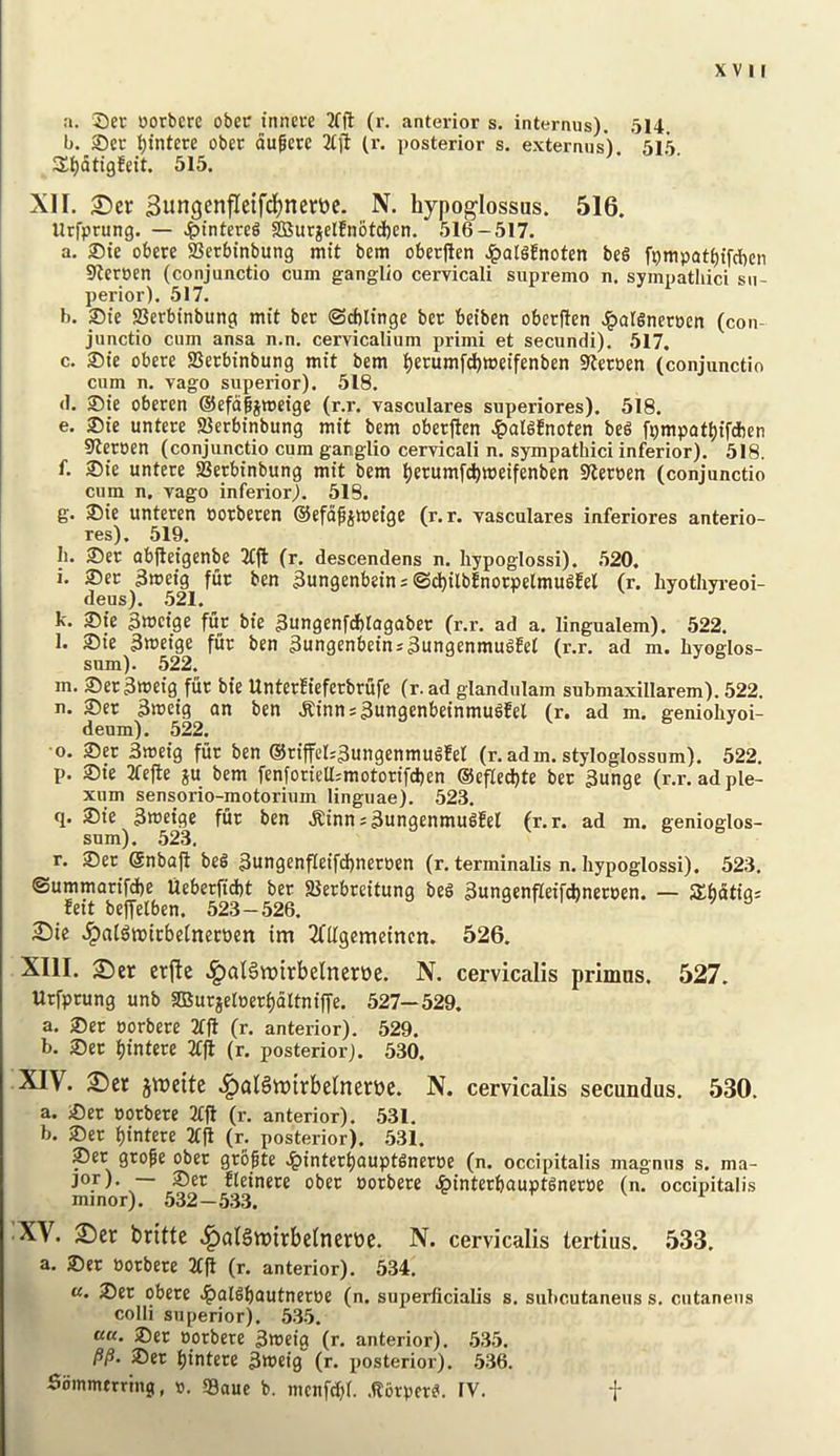 XVI J a. Seu oorbcrc obcr innci-e 2(ft (r. anterior s. internus). 514 b. ®cr :^intete obet dugere 2(11 (r. posterior s. externus). 515 S^^dtigEeit. 515. XII. £)cr 3ungcnfle{fd)nert)e. N. hypoglossas. 516. Urfprung. — 4>intereg ^urjelEnotd)en. 516-517. a. 35te obere SSerbinbung mit bem obet|len ^olgEnoten beg fpmpat^ifcben SEeroen (conjunctio cum ganglio cervicali supremo n. sympathici su- perior). 517. b. pie Berbinbung mit ber ©cblinge bcr beibcn oberjten J^atgnecpcn (con- junctio cum ansa n.n. cervicalium primi et secundi). 517. c. ®te obere ffierbinbung mit bem t)erumrd)weifenben 9teroen (conjunctio cum n. vago superior). 518. d. ®ie oberen ®efd§jmeige (r.r. vasculares superiores). 518. e. 2)te untere Berbinbung mit bem oberften ^lalgEnoten beg fi)mpatt)ifdben 9teroen (conjunctio cum ganglio cervicali n. sympathici inferior). 518. f. ®ie untere Berbinbung mit bem l)erumf(i)tt)eifenben Slteroen (conjunctio cum n. vago inferior}. 518. g. S)ie unteren oorberen ©efdpjmeige (r.r. vasculares inferiores anterio- res). 519. h. 3)er abjleigenbe 2ffl (r. descendens n. hypoglossi). 520. i. ®et 3meig fur ben 3ungenbein; ©c^ilbEnorpelmugEel (r. hyothyreoi- deus). 521. k. 2)ie 3tt>cige fur bie 3ungenfdblogaber (r.r. ad a. lingualem). 522. l. ®ie 3tt)eige fur ben 3ungenbeinj3ungenmug!e( (r.r. ad m. hyoglos- sum). 522. m. ®er 3tt?eig fiir bie Unterfieferbrufe (r. ad glandulam submaxillarem). 522. n. ®er 3meig an ben .Rinni3ungenbeinmugEel (r. ad m. geniohyoi- deum). 522. ■0. ®er 3meig fur ben ®riffer;3ungenmugfer (r. adm. styloglossum). 522, p. ®ie 2fcfle ju bem fenforieU:motorifd)en ®efled)te ber 3unge (r.r. adple- xum sensorio-motorium linguae), 523, q. 2)ie 3meige fur ben .Kinn:3ungenmugEel (r.r. ad m. genioglos- sum). 523. r. 2)er @nbafi beg 3u>igenfIeifd[)neroen (r. terminalis n. hypoglossi). 523, ®ummarifd)e Ueberfid)t ber Berbreitung beg 3ungenfIeif*neroen. — SSbdtig^ Eeit beffelben. 523-526. o i / /a £)ic .^algtPtcbelnerhen im ^nigemeincn. 526. XIII. ^er erfle ^alSrotrbelnerwe. N. cervicalis primus. 527. Urfprung unb SOBurjetoerbdltniffe. 527—529. a. ®er oorbere 2tft (r. anterior). 529. b. 2)er bintere 2Cfi (r. posterior). 530. XIV. jweite .^alSwirbelnerue. N. cervicalis secundus. 530. a. iOer porbere 2ffl (r. anterior). 531. b. 2)er bintere 2(|1 (r. posterior). 531. ®er grope ober gropte .^interbauptgneroe (n. occipitalis magnns s. ma- JOT). — 35er Eleinere ober oorbere ^interbauptgneroe (n. occipitalis minor). 532-533. c v i ■XV. S)er britte ^alSmirbetnertic. N. cervicalis tertius. 533. a, ®er Borbere 2tp (r. anterior). 534. «. 2)er obere •^algbautneroe (n. superficialis s, subcutaneus s. cutanens colli superior). 535. ««. ®er Dorbere 3tneig (r. anterior). .535. 25er l)intere 3weig (r. posterior). 536.