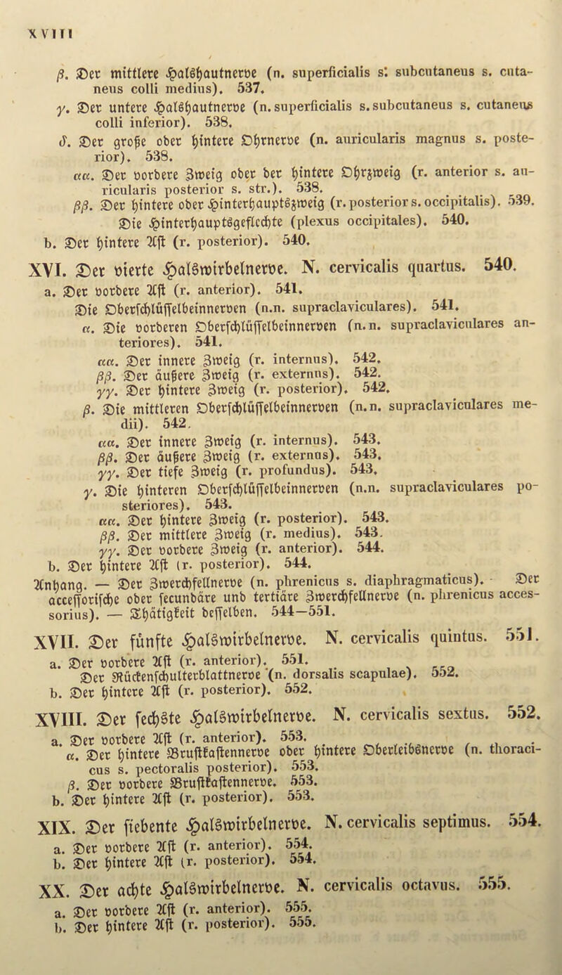 mituere Jpal§^autner»e (n. superficialis s: subcntaneus s. cnta- neiis colli medhis). 537, ■y. ®er untere ^aB^autneroc (n. superficialis s. subcutaneus s. cutaneu^ colli inferior). 538. (1. ®er grofe obet ^intere D^rneroe (n. aiiricularis magnus s. poste- rior). 538, «K, oorbere 3ttJeig obec ber ^tntere D^rjwetg (r. anterior s, au- ricularis posterior s. str.). 538. /?/?. ®er ^intere ober Jpinterljauptgjwetg (r.posteriors.occipitalis). .539. S)ie Jpinter^aupt6geflcd)te (plexus occipitales). 540. b. Set t)intere 3(ft (r. posterior). 540. XVI. 2)ei: ttiertc .^aBwirbelncroc. N. cervicalis quartos. 540. a. Set POtbete 2(|l (r. anterior). 541. Sie Dbetfd)luf[elbeinnetoen (n.n, supraclaviculares). 541. «. Ste ootbeten £)betfd)Iu|Telbeinner»en (n.n. supraclaviculares an- teriores). 541. ««. Set innete 3»3eig (r. internns). 542. /3/3. Set dugere 3tt)etg (r. externns). 542. yy. Set bintetf 3tt>etg (r. posterior). 542. B. Sie mittleten Sbetfd)luffelbetnnetPen (n.n. supraclaviculares me- dii). 542, K«. Set innete 3»ei3 (r- internus). 543. Set du^ete 3n)eig (r. externns). 543. yy. Set tiefe 3weig (r. profundus). 543, y. Sie i)interen Dbetfi^luffelbeinnetten (n.n. supraclaviculares po- steriores). 543. K«. Set t)intete SifciS (r- posterior). 543. /S/3. Set mittlete 3raeig (r. medius). 543. yy. Set uotbete Sn^eig (r. anterior). 544. b. Set ^intete 2(fl (r. posterior). 544. Ttnbang. — Set 3it>etd)fel(netoe (n. phrenicus s. diaphragmaticus). Set acceffotifd^e obet (ecunbdre unb tertidre 3n)etd)feUnetPe (n. phrenicus acces- sorius). — Si)dtig!eit befTelben. 544-551. XVII. 2)er funfte .^alSwirbelnerttc. N. cervicalis quintas. 551. a. Set POtbete 2tjl (r. anterior). 551. , ^ Set gtu(tenfd)ulterblattneroe (n. dorsalis scapulae). 5b2. b. Set t)intete 2tjl (r. posterior). 552. XVIII. ©er fccbSte .^atSwirbelnetDc. N. cervicalis sextus. 552. a. Set POtbete 3(11 (r. anterior). 553. «. Set l)inte« SStuflfallennetpe obet i)intete Sbetletb^netpe (n. tlioraci- cus s. pectoralis posterior). 553. /3. Set POtbete aStufifallennetpe. 553. b. Set t)intete 2(11 (r. posterior). 553. XIX. 2)cr fiebentc .^aBwtrbelncrec. N. cervicalis septimus. .5.54. a. Set POtbete 2(11 (r. anterior). 554. b. Set bintete 2(11 ir. posterior). 554. XX. Der ad)tc .^algwirbelnertoc. N. cervicalis octavos. 5.55. a. Set POtbete 2(11 (r. anterior). 555. 1). Set bintete 2(ll (r. posterior). 555.