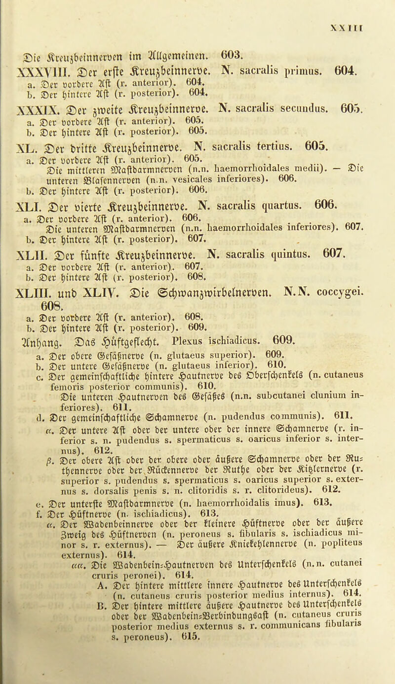 Sic ^tvfusbeinncrwcn im ‘^aigcmeincn. 603. ?^XXyilI. £)er er|te .Kreujbeinnertte. N. sacralis primus. 604. a. Set oorberc W (r- anterior). 604. b. Set bintcvc 2(ft (r. posterior). 604. XXXIX. £)er jweite .^reujbeinneroe. N. sacralis secuudus. 605. a. Set oorbere 2tjt (r. anterior). 605. b. Set bintcre 2tft (r. posterior). 605. XL. £)er brittc .^veujbeinnertte. N. sacralis tertius. 605. a. Set uotbete 3tjt (r. anterior). 605. Sie mittlercn SO?ajibatmneroen (n.n. haemorrhoidales medu). — Sic mitercn Stafennetoen (n.n. vesicales inferiores). 606. b. Set f)intcte (r. posterior). 606. XLI. :©er ttterte .Kreujbeinneroe. N. sacralis quartus. 606. a. Set Dotbctc 2£|l (r. anterior). 606. . , • Sie untcren SOiaftbarmneroen (n.n. haemorrhoidales inferiores). 607. b. Set bintete (r. posterior). 607. XLII. S)cr funfte .^reujbeinncrttc. N. sacralis quintus. 607. a. Set cotbete 2ffi (r. anterior). 607. b. Set bintere 2tjt (r. posterior). 608. XLIII. unb XLIV. £)te ©cbiTJanjnjirbelncrDen. N.N. coccygei. 608. a. Set BOtbete 2fii (r. anterior). 608. b. Set bintete (r. posterior). 609. ^(nbang. ipuftgefledbt. Plexus ischiadicus. 609. a. Set obete ®efafnetBe (n. glutaeus superior). 609. b. Set untete ©efafnetue (n. glutaeus inferior). 610. c. Set aemein[d}aftad)e bintere .^autnetBe beS Sberfd}enfelg (n. cutaneus femoris posterior communis). 610, Sie unteten Jpautnetuen be6 ®efdfe§ (n.n. subcutanei clunium in- feriores). 611. d. Set gemeinfcbaftlii^e ©d)amnetBe (n. pudendus communis). 611. n. Set untete Ttjl obet bet untete obet bet innete ©dbamnetue (r. in- ferior s. n. pudendus s. spermaticus s. oaricus inferior s. inter- nus). 612. /?. Set obete 3t(l obet bet obete obet du^ete ©dbamnetBe obet bet Siu; tbennetoe obet bet,91ucfennetBe bet Slutbe obet bet .Ri^letnetoe (r. superior s. pudendus s. spermaticus s. oaricus superior s. exter- nus s. dorsalis j>enis s. n. clitoridis s. r. clitorideus). 612. e. Set unterjie gjlaftbarmnetue (n. haemorrhoidalis imus). 613. f. Set Jgiuftnctoe (n. ischiadicus). 613, «. Set SOSabenbeinnetBe obet bet Eleinete ^fiftnetoe obet bet du^ere gtocig beS ^uftnetoen (n. peroneus s. fibularis s. ischiadicus mi- nor s. r. externus). — Set du§ete .KnieEcblennetoe (n. popliteus externus). 614. ««. Sie 2Babenbcin;^QutnetBen be§ UnfctfdbenEelS (n.n. cntanei cruris peronei). 614. A. Set biBtere mittlere innete J^autnetoe beS UnterrcbcnEeiS (n. cutaneus cruris ])Osterior medius internus). 614. B. Set biBtcte mittlere dufete J^autneroc beS Untctfd)enEel6 obet bet SBabcnbeinsiBetbinbungSajl (n. cutaneus cruris posterior medius externus s. r. communicans libulans s. peroneus). 615.