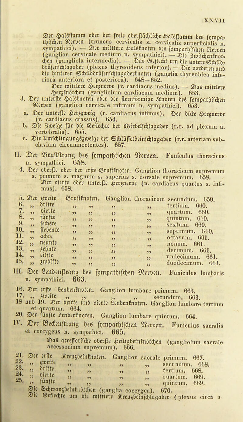 XX VII ®er Jpalgjlamm ober ber freie oberpd)ltd)e Jpatgjtamm beg t^)ifdf)en 9terocn (tnincus cervicalis s. cervicalis superficialis n. sympathici). — Set mittlere 4>al^?noten beg fpmpat^ifcben 5IterDen (ganglioa cervicale medium n. sympathici). — Ste 3tt5tfd^en!notj dben (gangliola intermedia). — Sag @ef(cd)t urn bte untere©d)tlb; brufenfd)lagaber (plexus thyreoideus inferior). —Sie torberenunb bte Ijinteren (Sd)ilbbcurenfd)lagaberEnoten (ganglia thyreoidea infe- riora anteriora et posteriora). 648—652. Set mittlere ^)erjnerue (r. cardiacus medius).— Sag mittlere .^erjEnbtchen (gangliolum cardiacum medium). 653. 3. Set unterfte Jpalgfnoten obet bet fletnformige .Rnoten beg fompat^ifd)en Stettcn (ganglion cervicale inlimum n. sympathici). 653. a. Set unter|te Jperjjmeig (r. cardiacus infimus). Set bicEe .^lerjnerte (r. cardiacus crassus). 654. b. Sie 3meige fur bie ©efled^te ber SlBirbelfcl^lagabet (r.r. ad plextim a. vertebralis). 655. c. Sie Umfd)ltngunggjmeige bet ©dbluffelbeinfd^lagabet (r.r. arteriam sub- claviam circumnectentes). 657. II. 2)et SScujljlcang beg fpmpatl)ifc()en 9?crben. Funiculus thoracicus n. sympathici. 658. 4. Set oberfie obet ber erfte SStujlEnoten. Ganglion thoracicum suprenium s. primum s. magnum s. superius s. dorsale supremum. 658. Set nierte obet unterfte ^erjnetoe (n. cardiacus quartus s. inli- mus). 658. 5. Set jmeite SBruftEnoten. Ganglion thoracicum secundum. 659. 6. 99 butte 99 99 55 „ tertium. 660. 7. 99 nierte 99 99 53 „ quartum. 660. 8. 99 funfte 99 99 53 „ quintum. 660. 9. 99 fed)gte 53 55 „ sextain. 660. 10. 99 fiebente 55 35 55 „ septimum. 660. 1). 99 ad)te 35 53 55 „ octavum. 661. 12. 99 neunte 55 35 53 „ nonum. 661. 13. 99 jehnte 55 35 99 ,, decimum. 661. 14. 99 eilfte 55 55 55 j, undecimum. 661 15. 99 jmolfte 55 55 55 „ duodecimum. 66 III. Sec Cenbenftrang beg [i)mpatf)ifcl)en 9?emn. Funiculus lumbaris n. sympathici. 663. 16. Sec erfte SenbenEnoten. Ganglion lumbare primum. 663. 17. ,, jmeite „ „ ,, ,, secundum. 663. 18 unb 19. Set bcitte unb m'erte SenbenEnoten. Ganglion lumbare tertium et qnartum. 664. 20. Set funfte SenbenEnoten. Ganglion lumbare quintum. 664. n. Sec S3ecfenftcang beg fpmprtt()tfd)en 9?erV)en. Funiculus sacralis et coccygeus n. sympathici. 665. Sag acceffotifdhe obetfie .^eilfgbeinEnbtdbcfi (gangliolum sacrale accessorium supremum). 666. 21. Sec erfte .RreujbeinEnoten, 24. „ merte „ „ 25. „ funfte Sie ®d)tt3anjbeinEr,6td)cn Ganglion sacrale primum. 667. )j „ secundum. 668. „ „ tertium. 668. .1 ,, quartum. 669. j, „ quintum. 669. (ganglia coccygea). 670. Sie @cfled)te iini bie mittlere jCceujbeinfd)lagabec (plexus circa a.