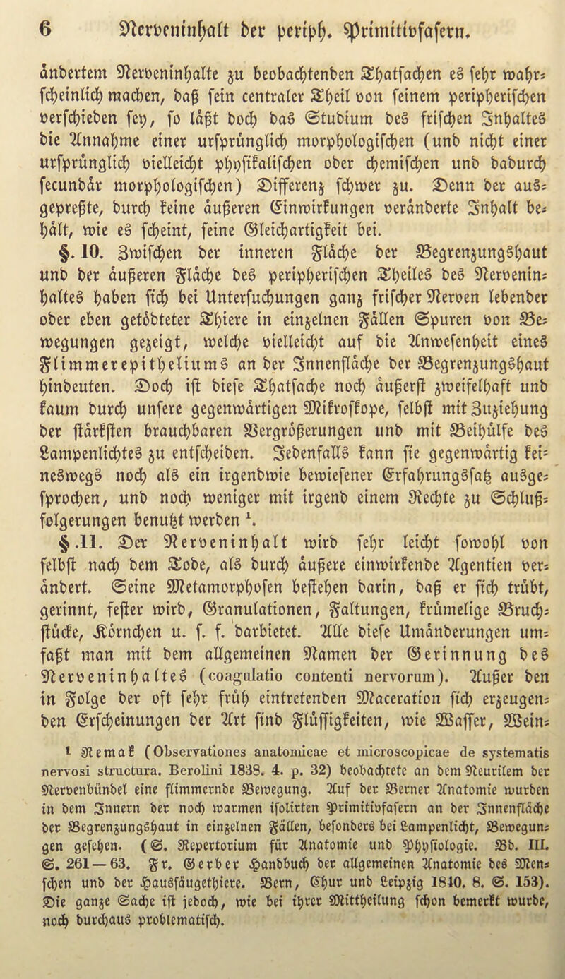 dnbevtem 9f?ertten{nt)atte ju beobad^tenben wabr* fcbeinUcb madben, baf fein centrater Sbeil toon fetnem :pcr{pbei^if<^en toerfdbtcben fe^, fo Idpt bocb ba§ ©tubium beS ftifeben SnbatteS bic 2(nnabmc etner urfprungltrf) morpbologifdben (unb nid)t einer urfprunglicb ijielletdbt ober cbemifd)en unb babur^ fecunbdr morpbologifdbcn) 2)ifferenj [djiuer ju. £)cnn ber auSs ge:pre^tc, burcb feine du^eren ©tnroirfungen uerdnberte Snbalt be-- bdlt, tt)ie eg fdbetnt, feine ©leicbartigfeit bei. §. 10. 3tt>ifd)en ber tnneren g(drf)e ber SSegrenjungg^aut unb ber duperen Sldd)e beg peripbe^^ifdben Sbeileg beg S^erttenins baUeg baben ficb bet Unterfuebungen ganj frifeber 9?eroen lebenber ober eben getbbteter S^biete in einjelnen gdllen ©^puren t)on S5ei tuegungen gejeigt, tueldbe »ielieidbt auf bic 3(muefenbcit eineg SlimmereipitbeHiimg an ber Snnenfiddbe ber JBegrenjunggbaut binbeuten. 2)ocb ift biefe Sbatfacbe nocb duperfl jweifelbaft unb faum burcb unferc gegenwdrtigcn SKifroffo^e, felbjl mit Snjicbung ber jldrfjben braudbbaren SSergrd^erungen unb mit SSeibulfe beg gampenlicbteg ju entfdbeiben. Sebenfallg fann fie gegenmdrtig fei= negwegg nodb alg ein irgenbmie bewiefener ^rfabrunggfai^ ougge* fproeben, unb nodb meniger mit irgenb einem 0?ecbte §u ©cbiiifj folgerungen benu|t merben \ §.11. T)(x Stterocninbalt mirb febr leidbt fomobt oon felb|t nadb bem 3Jobc, atg burdb du^ere einmirfenbe '^tgentien oers dnbert. ©eine 50tetamorpbofen befteben barin, ba^ cr ficb trubt, gcrinnt, fefter voirb# ©ranutationen, gattungen, frumelige SSrueb^ ^u(fe, .S:brncben u. f. f. barbietet. 2tne biefe Umdnberungen urn: fap man mit bem allgemeinen Seamen ber ©erinnung beg 9lerV)cninbatteg (coagulatio coutenti nervorum). 2tufer ben in Solgc ber oft febr frub eintretenben S)?aceration fid; er^cugens ben ©rfi^cinungen ber Zvt ftnb gluffigfeiten, wie SBaffer, SSein* I SiemaS (Observationes anatomicae et microscopicae de systematis nervosi structura. Berolini 1838. 4. p. 32) beobad^tete an bem 9^euritem ber stteroenbunbel eine ftimmernbe SSemegung. 2Cuf ber Sterner Jfnatomie murben in bem Snnern ber nod) marmen ifolirten §)timitiofafecn an ber 3nnenfldd)e ber S3egrenjungSi)aut in cinjelnen gcillen, befonberg bei £ampenlid)t, SSemeguns gen gefe^en. (©, Stepertorium fur 2lnatomie unb ^^pjtologie. S3b. III. ©. 261 — 63. gr. ®erber .^anbbud^ ber aUgemeinen 2tnatomie beg SOiens feben unb ber .^augfdugett)icre. SSern, ®^ur unb fieipjig 1840. 8. ©. 153). ®ie ganje ©acbe ifl jebod), mie bei il)rer SOIittbeitung fc^on bemerft murbe, nodb bureaus problematifd).