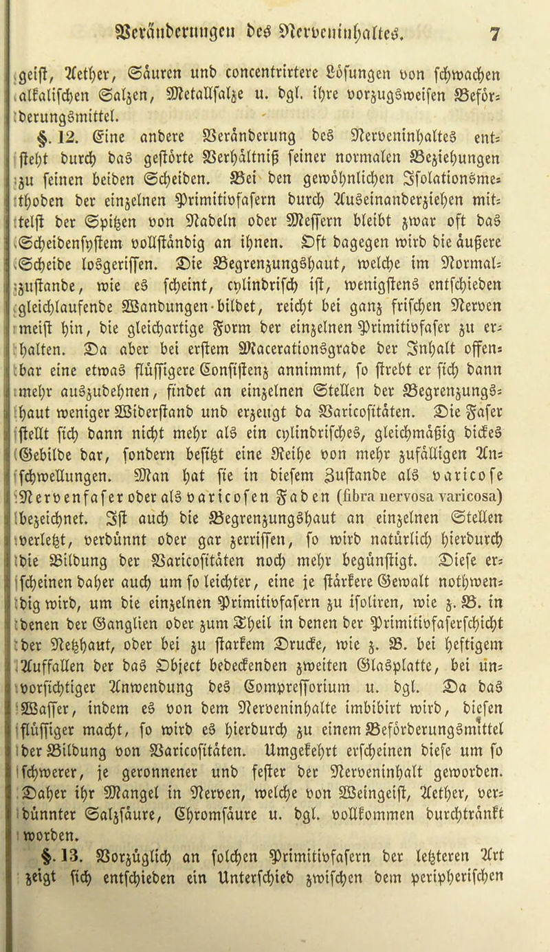 I gctjl, 2(ctf)cr, ©aurcn unb concentrirtere Sofun^cn yon j’d(;tt)ad()en ; >al!alifd)en @oIjcn, SD^etallfa^e u. bgl. il)re yorjugSweifen SSefors tberungSmittel. §. 12. einc anbcre SSernnberung bc§ Sfieryemnbaltcg ents fld;t burd) baS gejlortc SSerl)d(tn{^ feiner novmalen SBejtebungen I iju fcinen beiben ©djeiben. S3ei ben gcwobnlid^en Sfolation^me* : :tl;oben ber einjelnen ^rimitiyfafern burd? ^(uSeinanberjteben mit: I ;tel|l ber ©^tbcn yon S^abetn ober SJZeffern bletbt jwar oft ba§ ! ^©dbetbenfpltem yoUftdnbig an if)nen. £)ft bagegen vyivb bie duperc i .©dbeibe lo§geriffen. JBegrenjungSbaut, tyeldje im 9lormal; I ,;5u|tanbe, iyic e§ fd)eint, cpUnbrifd) iji, lyentgjtcnS entfd)ieben Ugleld)(aufenbe SBanbungen-bUbet, reid;t bei ganj frifcben 9*teryen : meijl bin, bie gleicbartige gorm ber einjelnen ^rimitiyfafer 511 er^ ; bnlten. aber bei erjtem SWaceration^grabc ber Snbait offen* :■ ;bar einc ettyag fluffigere Sonfijtens annimmt, fo jirebt er fidb bann Inmebr auS^ubebnen, finbet an einjelnen ©tellcn ber aSegrenjunggs I :baut tyeniger SBiberjTanb unb erjeugt ba aSaricofitdten. £)ie Snfer I iftedt fi^ bann nicbt mebr aB ein a;linbrifcbeS, gleidbmdgig bide§ I (©ebitbe bar, fonbern beft^t eine 9?eibe yon mebr jufdUigen 2Cns !'fcbmeUungen. 5D?an b^t fte in biefem ^njlanbe aB yaricofe li9'ieryenfaferobera(§yaricofen§aben (librauervosavaricosa) i Ibejeidbnet. Sjl and) bie SBegrenjungSb^ut an einjelnen @tellen r.yerlebt, yerbunnt ober gar jerriffen, fo mirb naturlid; biei^t’wrdb I Ibie SSilbung ber 58aricofitdten nodb mebr begunftigt. £)iefc ers ■ ifdbeinen baber aucb urn fo lei(ibter, eine je ftdrfere ©email notbmem |:bigmirb, urn bie einjelnen ^rimitiyfafern ju ifoUren, mie 5. a3. in ] ;benen ber ©anglien ober jum 3^b(iil in benen ber ^rimitiyfaferfcbicbt |;ber 5flebbnut, ober bei ju jlarfem £)rude, mie 5. SS. bei befligem l^luffallen ber baS Subject bebedenben jmeiten ©laSplatte, bei lim .yorfidbtiger 2lnmenbung beS Somprefforium u. bgl. ©a ba6 •SBaffer, inbcm e§ yon bem 9?eryeninbalte imbibirt mirb, biefen 'fluffiger macbt, fo mirb e§ biei^burd) ju einem S5ef6rberung6mtttel iberaSilbung yon aSaricofitdten. Umgefebrt erfdbeinen biefe urn fo if(^merer, |e geronnener unb fefier ber 9^cryeninbalt gcmorben. 25aber ibr 5Kangel in ^^leryen, meldbe yon SBeingeift, 2letber, yers ibunnter ©atjfdure, Sbromfdure u. bgl. yoUfommen burcbtrdnft : morben. §.13. aSorjuglicb an foldben ?)rimitiyfafern ber le^teren 2(rt jeigt fid) entfd)ieben ein Unterftbieb jmifcben bem peripb^»^ifc^<^n