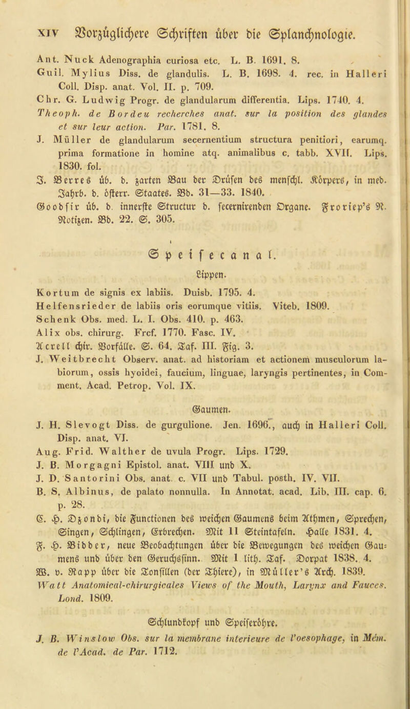 Ant. Nuck Adenographia curiosa etc. L. B. 1691. 8. Gull. Mylius Diss. de glandulis. L. B. 1698. 4. rec. in Halleri Coll. Disp. anat. Vol. II. p. 709. Chr. G. Ludwig Progr. de glandularum differentia. Lips. 1740. 4. Theoph. de Bordeu rccherches anat. sur la position des glandes et sur leur action. Par. 1781. 8. J. Muller de glandularum secernentium structura penitiori, earumq. prima formatione in homine atq. animalibus c. tabb. XVII. Lips. 1830. fol. 3. SSerreg ub. b. jarten 23au bev ©rufen beg menfdjl. jtorperg, in meb. Sa^rb. b. ofterr. ©taateg. 33b. 31—33. 1840. ©oobfit ub. b. innerfle ©tructuv b. fecernirenben Drgane. groriep’g 91. 91otijen. 33b. 22. ©. 305. © p e t f e c a n a t. Cippen. Kortum de signis ex labiis. Duisb. 1795. 4. Helfensrieder de labiis oris eorumque vitiis. Viteb. 1809. Schenk Obs. med. L. I. Obs. 410. p. 463. Alix obs. chirurg. Frcf. 1770. Fasc. IV. 31 crell <fcir. 33orfdtle. ©. 64. 3!af. III. gig. 3. J. Weitbrecht Observ. anat. ad historiam et actionem musculorum la- biorum, ossis hyoidei, faucium, linguae, laryngis pertinentes, in Com- ment. Acad. Petrop. Vol. IX. ©aumen. J. H. Slevogt Diss. de gurgulione. Jen. 1696., aud) in Halleri Coll. Disp. anat. VI. Aug. Frid. Walther de uvula Progr. Lips. 1729. J. B. Morgagni Epistol. anat. VIII unb X. J. D. Santorini Obs. anat. c. VII unb Tabul. posth. IV. VII. B. S. Albinus, de palato nonnulla. In Annotat. acad. Lib. III. cap. 6. p. 28. G>. £. ©jonbi, bie gunctionen beg roeidjen ©aumeng beirn Stamen, ©predjen, ©ingen, ©djlingen, Srbred)«n. Sttit 11 ©teintafetn. £ade 1831. 4. g. 33ibbev, neue 33eobad)tungen ubev bie 33en>cgungcn beg roeidjcn ®au= meng unb uber ben @erud)$finn. SEJlit 1 litf). Saf. ©orpat 1S38. 4. 2B. o. 3?app ubev bie SEonftllen (bcv £f)ierc), in SJluUer’g 2frd). 1839. Watt Anatomical-chirurgicales Views of the Mouth, Larynx and Fauces. Lond. 1809. ©cfytunbfopf unb ©pciferol;re. J. B. Winslow Obs. sur la membrane interieure de Voesophage, in Man. de VAcad. de Par. 1712.