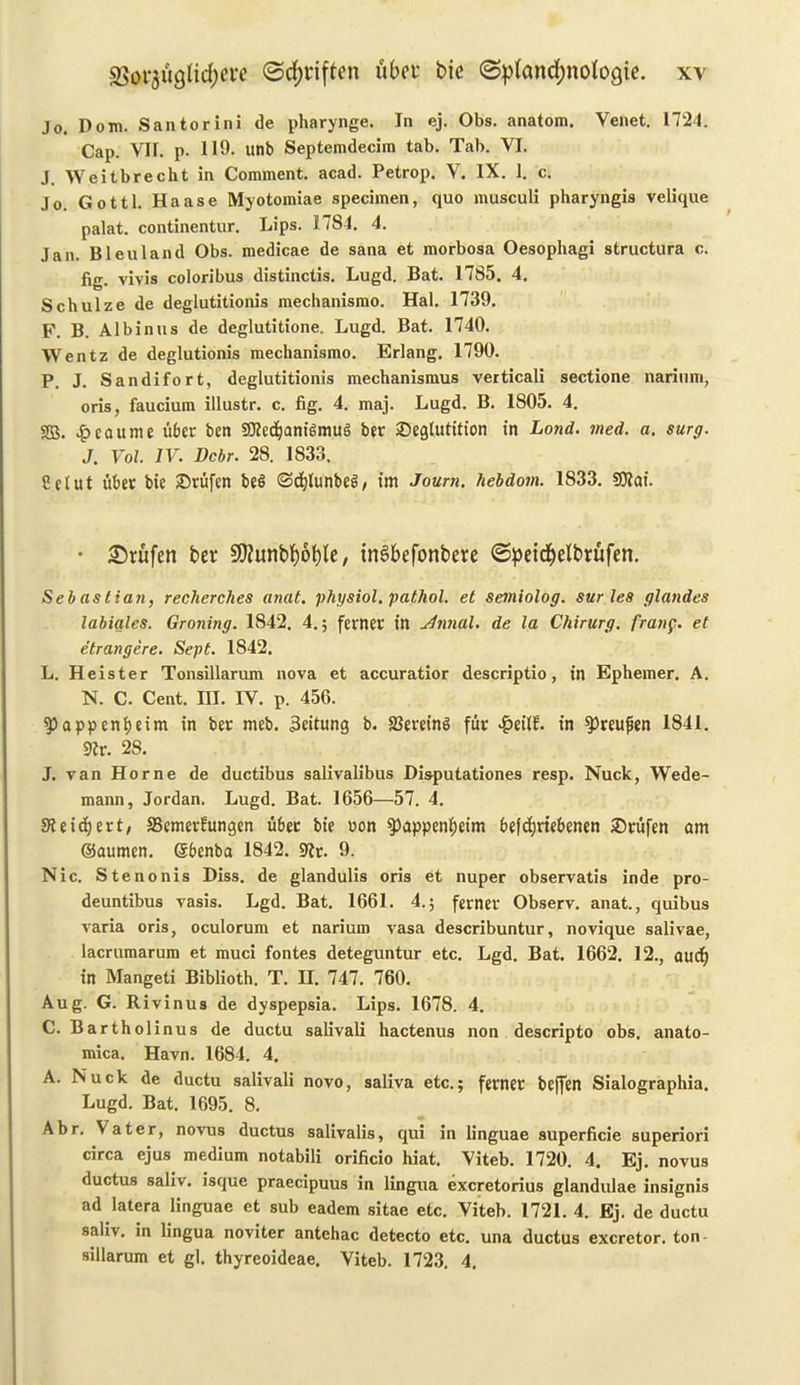 Jo. Dorn. Santorini de pharynge. In ej. Obs. anatom. Venet. 1724. Cap. VII. p. 119. unb Septemdecim tab. Tab. VI. J. Weitbrecht in Comment, acad. Petrop. V. IX. 1. c. Jo. Gotti. Haase Myotomiae specimen, quo musculi pharyngis velique palat. continentur. Lips. 1784. 4. jan. Bleu land Obs. medicae de sana et morbosa Oesophagi structura c. fig. vivis coloribus distinctis. Lugd. Bat. 1785. 4. Schulze de deglutitionis mechanismo. Hal. 1739. F. B. Albinus de deglutitione. Lugd. Bat. 1740. Wentz de deglutionis mechanismo. Erlang. 1790. P. J. Sandifort, deglutitionis mechanismus verticali sectione narium, oris, faucium illustr. c. fig. 4. maj. Lugd. B. 1805. 4. SB. £caume uber ben SWecfyamSmuS ber ©egtutition in Land. vied. a. surg. J. Vol. IV. Dcbr. 28. 1833. Eelut fiber bie £>rfifcn be$ <3d)lunbe6, im Journ. hebdom. 1833. SOiai. • £rufen ber Sttunbljoble, tnSbefonbere ©peidjelbrufen. Seb as tian, recherches anat. physiol, patliol. et semiolog. sur les glandes labiales. Graving. 1842. 4.; ferner in ylnnal. de la Chirurg. frang. et etrangere. Sept. 1842. L. Heister Tonsillarum nova et accuratior descriptio, in Ephemer. A. N. C. Cent. III. IV. p. 456. $>appenf)eim in ber meb. 3citung b. SJereinS fur £eil?. in ^reufien 1841. SRr. 28. J. van Horne de ductibus salivalibus Disputationes resp. Nuck, Wede- mann, Jordan. Lugd. Bat. 1656—57. 4. SKeicfyert/ SBemerfungen fiber bie non $>appenf)eim befdjriebenen 2)rufen am ©aumen. ©benba 1842. 9lt. 9. Nic. Stenonis Diss. de glandulis oris et nuper observatis inde pro- deuntibus vasis. Lgd. Bat. 1661. 4.; ferner Observ. anat., quibus varia oris, oculorum et narium vasa describuntur, novique salivae, lacruraarum et muci fontes deteguntur etc. Lgd. Bat. 1662. 12., aucf) in Mangeti Biblioth. T. H. 747. 760. Aug. G. Rivinus de dyspepsia. Lips. 1678. 4. C. Bartholinus de ductu salivali hactenus non descripto obs. anato- mica. Havn. 1684. 4. A. Nuck de ductu salivali novo, saliva etc.; ferner bcjfen Sialographia. Lugd. Bat. 1695. 8. Abr. \ a ter, novus ductus salivalis, qui in linguae superficie superiori circa ejus medium notabili orificio hiat. Viteb. 1720. 4. Ej. novus ductus saliv. isque praecipuus in lingua excretorius glandulae insignis ad latera linguae et sub eadem sitae etc. Viteb. 1721. 4. Ej. de ductu saliv. in lingua noviter antehac detecto etc. una ductus excretor. ton- sillarum et gl. thyreoideae. Viteb. 1723. 4.
