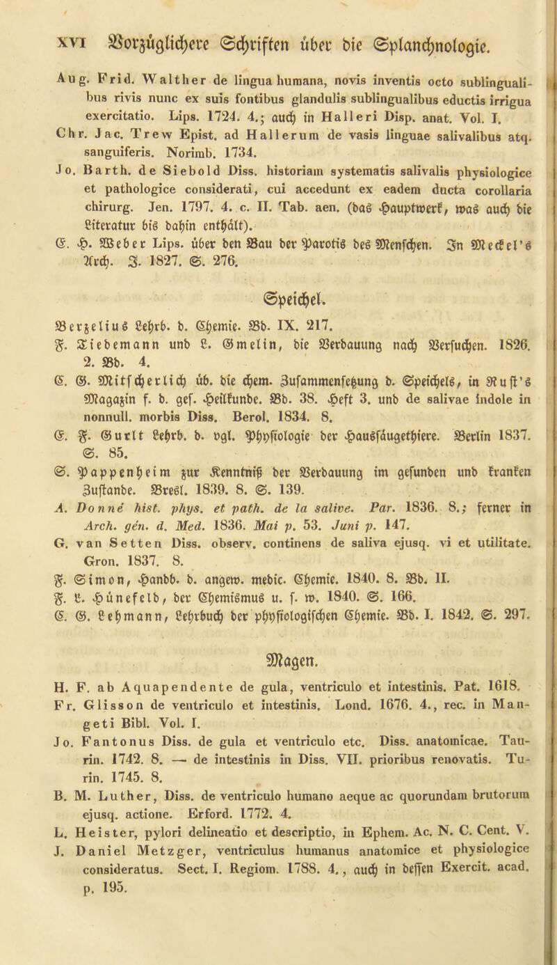 SSorjugttcfyere 0d)i*iffcn ubet bie ©plancfjnoiogie. Aug. Frid. Walther de lingua Humana, novis inventis octo sublinguali- bus rivis nunc ex suis fontibus glandulis sublingualibus eductis irrigua exercitatio. Lips. 1724. 4.; aud) in Halleri Disp. anat. Vol. I. Chr. Jac. Trew Epist. ad Hallerum de vasis linguae salivalibus atq. sanguiferis. Norirab. 1734. Jo. Barth, de Siebold Diss. historiam systematis salivalis physiologice et pathologice considerati, cui accedunt ex eadem ducta corollaria chirurg. Jen. 1797. 4. c. II. Tab. aen. (bag £aupttt>erE, tt>ag aud) bie Siteratur big baf)in enttydlt). ©. £. SBeber Lips. uber ben Sau bet $)arotig beg Sttenfdjen. 3n ©iedel’g tftdj. 3- 1827. @. 276. ©peidjel. 93ctjeliug Cef)rb. b. (Sijemie. S3b. IX. 217. %. Siebemann unb C. ©melin, bie 93erbauung nad? 23erfud)en. 1826. 2. 93b. 4. (5. ©. SJlitf(betlic^ ub. bie djem. 3ufammenfefcung b. (Speidjelg, in 9?ufl’g SWagajin f. b. gef. 4?eitfunbe. 33b. 38. J&eft 3. unb de salivae indole in nonnull, morbis Diss. Berol. 1834. 8. @. g. ©utlt Cef>rb. b. ugl. ^ijpfiologie bet £augfdugeti)iere. 33erlin 1837. <3. 85. <3. happenfjeim jut JEenntnijj bet 93erbauung im gefunben unb Eranfen 3u(lanbe. S5reg(. 1839. 8. <3. 139. A. Donne hist. phys. et path, de la salive. Par. 1836. 8.; fernet in Arch. gen. d. Med. 1836. Mai p. 53. Juni p. 147. G. van Setten Diss. observ. continens de saliva ejusq. vi et utilitate. Gron. 1837. 8. g. (Simon, #anbb. b. angem. mebic. @f)emie. 1840. 8. 93b. II. I1. £unefclb, bet ©fjemigmug u. f. n>. 1840. (3. 166. (5. @. Hermann, Ceijvbudj bet pi>pfiologifd)en Gsfjemie. 33b. I. 1842. 3. 297. Shagen. H. F. ab Aquapendente de gula, ventriculo et intestinis. Pat. 1618. Fr. Glisson de ventriculo et intestinis. Lond. 1676. 4., rec. in Man- geti Bibl. Vol. I. Jo. Fantonus Diss. de gula et ventriculo etc. Diss. anatomicae. Tau- I rin. 1742. 8. — de intestinis in Diss. VII. prioribus renovatis. Tu- rin. 1745. 8. B. M. Luther, Diss. de ventriculo humano aeque ac quorundam brutorum ejusq. actione. Erford. 1772. 4. L. He is ter, pylori delineatio et descriptio, in Ephem. Ac. N. C. Cent. V. J. Daniel Metzger, ventriculus humanus anatomice et physiologice consideratus. Sect. I. Regiom. 1788. 4., aud) in beffen Exercit. acad. p. 195.