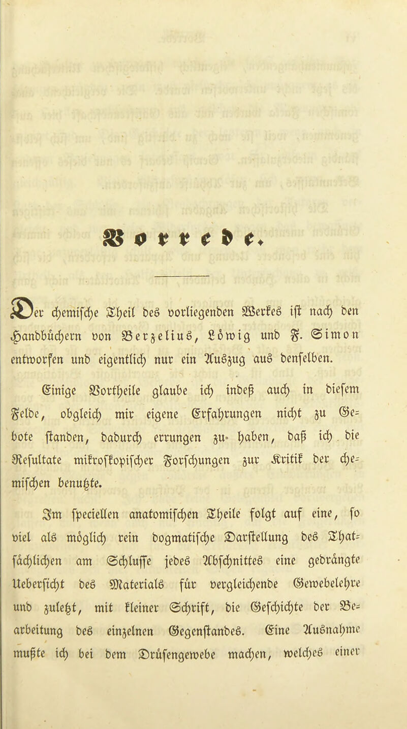 ^ 0 t> t; ^ ^ XJei* c^emifd;e beS oorltegenbm S55evfeS ijl: nad) ben t^anbbui^ern non SSerjeliu^, 2 6 wig unb %. ©imon entworfen unb eigentlii^ nur ein 2CuSjug au§ bcnfelben. Sinigc S5ort^eite glaube id^ inbep aud^ in biefem ^etbe, obgleid[) mir eigenc @rfai)t*ungen nid()t ju ®e= bote jtanben, baburd[) errungen ju* ^aben, bap id(), bie 0te[ultate mi!roffopifd^ec §orfdi)ungen juv ^ritif bet d[)e- mifd)en benupte. Sm f^ecieUen anatomif(^en SX^eile fotgt auf eine, fo oiel alS mogli^ rein bogmatifdi)e S^arfiettung be§ 3^t;at= ^ad)U6)m am ©c^tujfe jebeg 2Cbfd()nitteg eine gebrdngte Ueberftdi)t beg SOZaterialg fur nergleicf)enbe @ewebelet;re unb 5ule|t, mit fleiner ©d[)rift, bie ®efdi)id)te ber 93e= arbcitung beg einjelnen ©cgcnftanbeg. @ine 2tugnal;mc mupte id) bci bem 3!)rufengewebe mad[)en, weld)cg etner