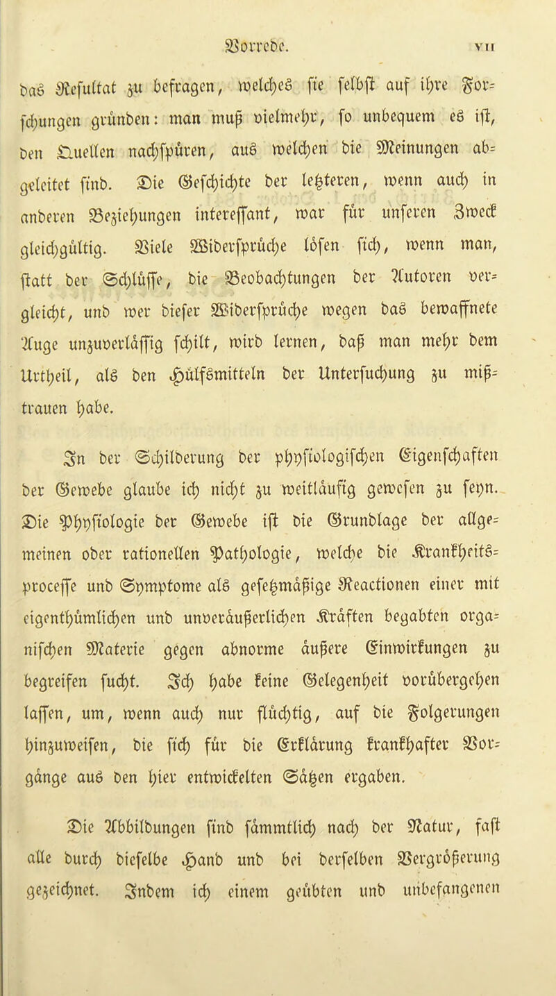 bag iRcfultat ju befragcn, wel^eg fte felbfl auf i(;re ^ov-- [d)ungen guunben: man mup nielme^r, fo unbequem eS i|l, ben nueHen nad;[|3ui*en, aua meld)en bie SJ^einungen ab= g<lcitct [tnb. ®ie ©efc^ic^te bee le^tecen, menn auc^ in anbei-en Sesie^ungen intereffant, war fur unferen 3wcc! glcid^qultig. 35iele SOSiberfpruc^e lofen ftc^, wenn man, fiatt ber ©d)lujfe, bie 'iBeobac^tungen ber ?Cutoren ner-- gleid)t, unb wer biefer SS^iberfpruc^e wegen bag bewaffnete ;)Cuge un^unerldjfig fc^ilt, wirb lernen, baf man me^r bem Urtl;eil, alg ben |)ulfgmitteln ber Unterfud)ung ju mip-- trauen ^abe. Sn ber ©c^ilberung ber p^9fwIogifd)en (Sigenfe^aften ber ©ewebe glaube ic^ nid;t ju weitldufig gewefen ju fet)n. Sie ^^pftologie ber ©ewebe i|i bie ©runblage ber allge= meinen ober rationeUen ^at()oIogie, weicbe bie ^ran!l;ritg= proceffe unb (Spmptome alg gefe|mdpige 9?eactionen einer mit eigcnt^umlic^en unb unnerduperlid)en ^rdften begabten orga= nife^en §Katerie gegen abnorme dupere ©inwirfungen ju begreifen fud)t. Sd) ^abe feine ©elegen^eit nordbergeI;en laffen, urn, wenn aud^ nur fluc^tig, auf bie ^otgerungen ^injuweifen, bie fid) fur bie (Srfldrung ?ranf^after SSor- gdnge aug ben i;ier entwidelten @d^en ergaben. ;Die ^bbilbungen finb fdmmtlid) nad) ber 9^atur, faft aUc burd^ biefetbe ^^anb unb bci berfelben SSergroperuiig gejeid()net. Snbem idi) einem geubten unb uiibefangencn