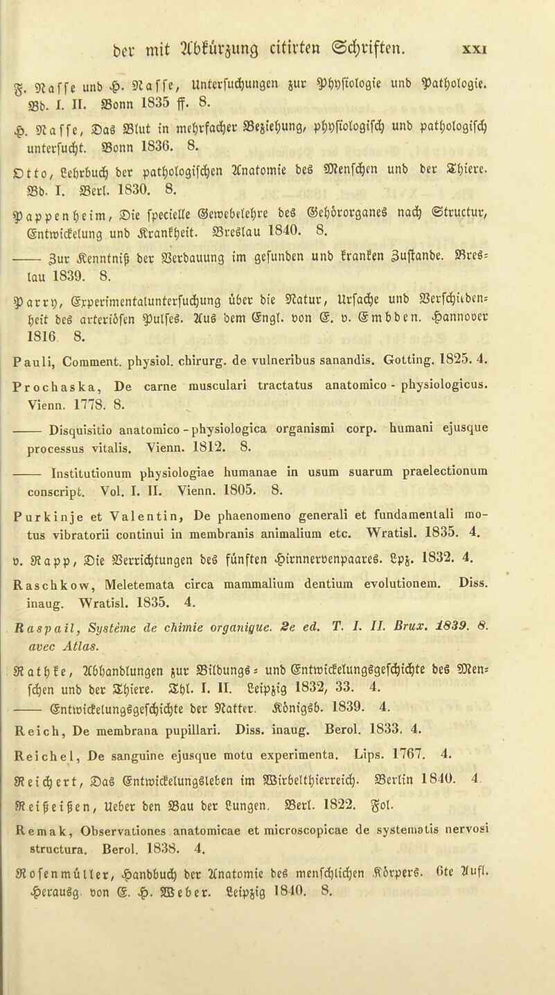 S- 9laffe unb >&. SZaffe, Untcrfud)un3cn pr ^{)9ftol09ie unb ^at^ologie. S3b. I. II- SSonn 1835 ff. 8. 9taffc, 2)aS S3tut in mei)rfac^ec fficsiebunS/ p^)t)fiotogifdj unb pat^ologifc^ untevfud^t. SSonn 1836. 8. Dtfo, CeOrtuc^ bcr pat^otogifc^en 2Cnatomie be§ SOlenfc^cn unb bcr SE^ierc. SSb. I. SSert. 1830. 8. ^appen^)cim, ®ie fpecieUe ©enjebde^jre bes ©ebororganeS nac^ ©tructuv, ©ntroidelung unb .Rcanf^eit. SSreSlau 1840. 8. 3ur .Renntni^ bee SSeebauung im gefunben unb !ranfen 3ujtanbe. SSveS= lau 1839. 8. ?)arrp, ©jrpenmcntalunlcrfudjung ubec bie SlatuO; Urfa(|e unb SSerfc^iiben-' belt beg arteviofen ^ulfeg. 2fug bem ©ngl. pon @. ». ©mbben. .^annooer 1816 8. Pauli, Comment, physiol, chirurg. de vulneribus sanandis. Gotting, 1825. 4. Prochaska, De came musculari tractatus anatomico - physiologicus. Vienn. 1778. 8. Disquisitio anatomico - physiologica organismi corp. humani ejusque processus vitalis. Vienn. 1812. 8. Institutionum physiologiae humanae in usum suarum praelectionum conscript. Vol. I. II. Vienn. 1805. 8. Purkinje et Valentin, De phaenomeno general! et fundamentali mo- tus vibratorii continui in membranis animalium etc. Wratisl. 1835. 4. 0. SHapp, ®te SSerdebtungen beg funften t^irnneroenpaareg. £ps. 1832. 4. Raschkow, Meletemata circa mammalium dentium evolutionem. Diss. inaug. Wratisl. 1835. 4. R asp ail, Systeme de chimie orgaiiigue. 8e ed. T. I. II. Brux, 1839. 8. avec Atlas. sRatbfe, Ttbbonblungcn jur SSilbungg* unb ©ntnjtdelungggefcbtdbte f(^cn unb ber SEbiere. SEbt. I. H. Seipjig 1832, 33. 4. ©ntmidelungggefcbic^I^ bee SZatter. .Koniggb. 1839. 4. Reich, De membrana pupillari. Diss. inaug. Berol. 1833. 4. Reichel, De sanguine ejusque motu experimenta. Lips. 1767. 4. 8Jei(bert, Sag ©ntmicfelunggleben tm SSSirbeltbierceicb- SSerltn 1840. 4. SZeifei^en, Ueber ben SSau ber Sungen. SSerl. 1822. got. Remak, Observationes anatomicae et microscopicae de systematis nervosi structura. Berol. 1838. 4. SZofenmdtler, -i^anbbueb ber Ttnatomic beg menfd^licbcn .^brperg. Ote 21uf(. tg)eraugg. non ®. SEBeber. fietpsig 1840. 8,