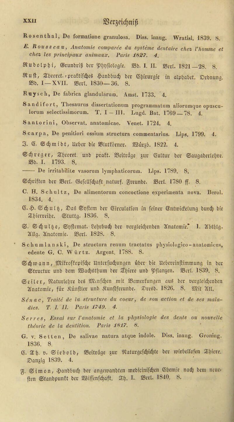 SSerjeic^nip Rosenthal, De formatione granulosa. Diss. inaug. Wratisl. 1839. 8. E. Rouss eau, Aiiatoinie comparee du systeme dentaire chez Vhomme et Chez les prbicipaux animaux. Paris 18S7. 4. 9iubolp^)i, ©runbrif ber ^^pftologie. S3b. I. II. SBert. 1821—28. 8. Sluft, Sbeoret.-'praEtifd^eS .g)anbbud& bee S^irurgie in alphabet, debnung S3b. I —XVII. SBerl. 1830—36. 8. Ruysch, De fabrica glandularura. Amst. 1733. '4. Sandifort, Thesaurus dissertationum programmatum aliorumque opuscu- lorum selectissimorum. T. I —III. Lugd. Bat. 1769 78. 4. Santorini, Observat. anatomicae. Venet. 1724. 4. Scarpa, De penitiori ossium structura commentarius. Lips. 1799. 4. 3. ©bhmtbt^ Uebee bie SBtutEorner. SBurjb. 1822. 4. ©chreget/ Sheoret. unb peaEt. SBeitedge jue (Sultur bee ©augabeelehee. SBb. I. 1793. 8. De irritabMite vasorum lymphaticorum. Lips. 1789. 8. ©dheiften bee SBeel. ©efellfchaft^natuef. geeunbe. SBerl. 1780 ff. 8. C. H. Schultz, De alimentorum concoctione experimenta nova. Berol. 1834. 4. (5. © ch u I ^, 25a§ ©pjtem bee ©irculation in feinee ©ntwitfelung burch bie Shierreihe. ©tuttg. 1836. 8. ©. ©dhul^e, ©pflemat. Cehebudh bee oeegleichenben Jfnatomie.’ 1. Tfbthtg- Tlllg. Ttnatomie. SBerl. 1828. 8. S c h u in 1 a n s k i, De structura renuin tractatus physiologico - anatomicus, edente G. C. W iirtz. Argent. 1788. 8. ©dhwann, 9)liErofEopifche Unteefuthungen fiber bie Uebeeeinfiimmung in bee ©tructue unb bem SBadhfithum bee unb ^ftanjen. SBerl. 1839. 8. ©eiler, Slaturlehre beg SJlenfchen mit SBemcrEungen aug bee oeeglctchenben Tfnatomie, fur ^unftler unb dtunflfeeunbe. 2)eegb. 1826, 8. gjlit Tttl. Senac, Traite de la structure du coeur, de son action et de ses mala- dies. T. 1. II. Paris 1749. 4. Serres, Essai sur Vanatomie et la physiologie des dents ou nouvelle theorie de la dehtitio?i. Paris 1817. 8. G. V. Setten, De salivae natura atque indole. Diss. inaug. Groning. 1836. 8. 6. Zi). t). ©iebolb, SBeitrdge jue Slatuegefchic^te bee leirbellofen Shiere. ®anjig 1839. 4. g. ©imon, .?)Qnbbuch bee angeieanbten inebicinif^en ehemie nadh t>cni ncue= ften ©tanbpunEt bee SBiffenf^aft. Sh-