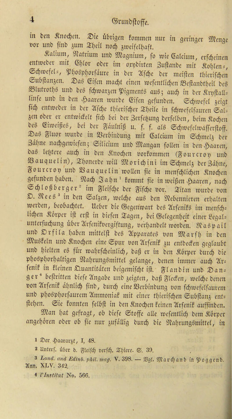©runbftoffe. in ben ^nod^en. 2)te ubrigen fommen nur tn gevtnger 5DZcnae t)or unb fmb jum 3:be{( noc^ jtt)et‘ferbaft, Galium, S^atrtum imb 50?agntum, fo wieSalcium, erfd^etnen entwebev mit df)(or ober tm oypbirten 3nf!anbe mit ^obtens, ©cbwefels, ^bo^pbovfaure in ber 2(fcbe ber meiften tbierifeben ©itbf^an^en. effen maebt et'nen wefenta'cben S3ef!anbtbcit bc§ Slutrotbg unb bea fcbnjnrjen ^tgmenta au6; aucb tn ber Hnfe unb in ben ^aaren wurbe @ifcn gefunben. ©cbwefel jeigt fidb enttt)eber in ber 2b)dbe tbierifeb^^ Sbeiie in fd^wefelfauren gen ober er entwidPelt ftcb bei ber 3erfebung berfelben, beim ^oeben bea (Siwei^ea, bei ber ^aulni^ u. f, f. ala ©cbroefelroafferfioff. 35aa gluor wurbe in SSerbinbung mit ^alcimn im ©cbmelg ber 3nbne nad^gemiefen 5 ©iliciutn unb 9)tangan follen in ben-^aaren, baa lebtere aucb ben ^noeben oorfommen (dourer09 unb S3 augue I in), Sbonerbe mill 9)?oricbini im @dbmelg berSubn^/ Sourer09 unb S^auquelin motten fie in menfcblicben Ino^en gefunben buben. Slacb Scib^^ bommt fie in meipen ^.aaren, nadb ©tblo^berger' im Sifif<i)e ber Sifdb^ nor. Sitan rourbe non 9?eea in ben @algen, melcbe aua ben S^ebennieren erbatten merben, beobaebtet, Ueber bie ©egenmart bea 2lrfenifa im menfeb- lid^en .S^orper ift erfi in biefen SSagen, bei ©elegenbeit einer S'egals unterfuebung uber3lrfenifoergiftung, nerbanbeltmorben. JKaapail unb ^rfila buben mitteljt bea 2(pparatea non a)?arfb in ben 9J?uafeln unb .Stnoeben eine ©pur non 2(rfenif gu entbeefen geglaubt unb bielten ea fur mabrfcbeinlicb, baji er in ben .^orper burcb bie pboapborbultigen Stabrungamittel gelange, benen immer aucb fenif in fleinen ^uantitafen beigemifebt i|l. Si^nbin unb iSan^ ger* befiritten tiefe 2(ng(tbe unb geigten, bafi Slfdfen, meldbe benen non2lrfenif dbnlicb finb, burcb eine SSerbinbung non fcbmefelfaurem unb pboapborfaurem 2lmmoniab mit einer tbierifeben ©ubftang ent^ lleben. @ie fonnten felbft in ben .^noeben !einen 2(rfenif auffinben. 5S)?an but gefragt, ob biefe @toffe alle mefentlicb bem .^brper angebbren ober ob fie nur gufdaig burcb bie 9^abrungamitte(, in 1 25ec ^Qararjt, I, 48. 2 Unterf. u6ec b. g(eifd) cei-fcb- S:t;{ei-c. ©. 39. 3 Land, and Edinb. phil. mag. V. 398. — 93gt. SUiarclianb in ^oggcnb. 3Cnn. XLV. 342. 4 I'Institut No. 566.