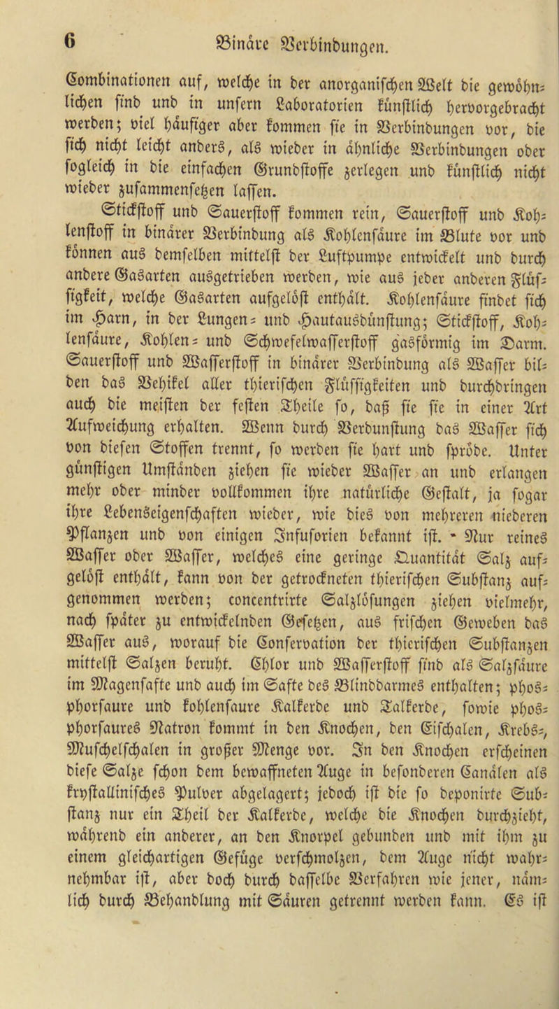 Gombinationen auf, wetcbe in ber anorganifdben SKeit tie gewobn^ lidben [mb unb in unfern Saboratorten funfflicb bertjorgebracbt werben; mel bduftger aber fommen ffe in SSerbinbungen Dor, bte fid) nid)t lcid>t anber6, alg wieber in dbnlid)c SSerbinbungen ober fogleidb in bie etnfad)en ©runbfioffe jerlegen unb funfUidb njieber jufammenfei^en iaffen. ©tidfloff unb ©auerfioff fommen rein, ©auerfioff unb ^ob^ lenftoff in binarer S3erbinbung aB ^obtenfdure im 93iute nor unb fonnen cm§ bemfelben mittelft ber fiuft^jum^je entmideit unb burdb anbere ©agarten auggetrieben werben, mie auS ieber anberengiuf- figfeit, melcbe ©aSarten aufgelofl entbdlt. ^obienfdure finbet ftdb im «parn, in ber fiungens unb v^autau^bunfiung; ©ticf)foff, ^ob^ lenfdure, ^obten; unb ©cbmefetmafferjfoff ga^formig im 35arm. ©auerffoff unb SKafferfioff in bindrer SSerbinbung n(g SBaf[er bif^ ben ba6 SSebifet aUer tbierifcbcn S'luffigfeiten unb burcbbringen aucb bie meiffen ber fejlen Sbeite fo, ba^ fie fie in einer irt 2fufmeicbung erbaUen. SBenn burcb SSerbunjfung bnS Staffer ficb t)on biefen ©toffen trennt, fo merben fie bart unb fprobe. Unter gunfiigen Umffdnben jieben fie mieber SBaf[er an unb erlangen mebr ober minber ooUfommen ibre naturlidbe ©efialt, ja fogar ibrc fiebenSeigenfdbaften mieber, mie bie§ non mebreren nieberen ^flanjen unb non einigen Snfuforien befannt ijf. * sjlur reined SBaffer ober SBaffer, meicbeg eine geringe ^uantitdt ©alj auf? geiofi entbdit, fann oon ber getrodneten fbierifcben ©ubfianj aufs genommen merben; concentrirte ©aljlofungen jieben oiebnebr, nacb fpdter ju entmideinben ©efe^en, au6 frifdben ©emeben bag SBaffer aug, voorauf bie (5onferoation ber tbierifdben ©ubfianjen mittelft ©aljcn berubt. 6btor unb SBafferftoff finb atg ©atjfdurc tm SJtagenfafte unb aucb <Safte beg ffitinbbarmeg entbalten; pbo^^ pborfaure unb fobienfaurc ^alferbe unb Salferbe, fomie pbog= Pborfaureg S^atron fommt in ben ^nocben, ben ©ifd)aten, ^rebgs, 9J?ufcbelfcbalen in groper SJtenge oor. Sn ben ^nocben erfcbetnen biefe ©alje fcbon bem bemaffneten 2fuge in befonberen Sandten atg frt)ftaUinifcbeg ^uBer abgelagert; jebod) ift bie fo beponirte ©ub^ flanj nur ein S^beit ber ^atferbe, melcbe bie dl'nocben burcbjiebt, rodbrenb ein anberer, an ben ^norpel gebimben unb mit ibm ju einem gteidbartigen ©efuge oerfdbmoljen, bem 2tugc nidbt mabrs nebmbar ijl, aber bocb burcb bajTeibe Sierfabren mie jener, ndiuj licb burdb S3ebanblung mit ©duren getrennt roerben fann. ©g ift