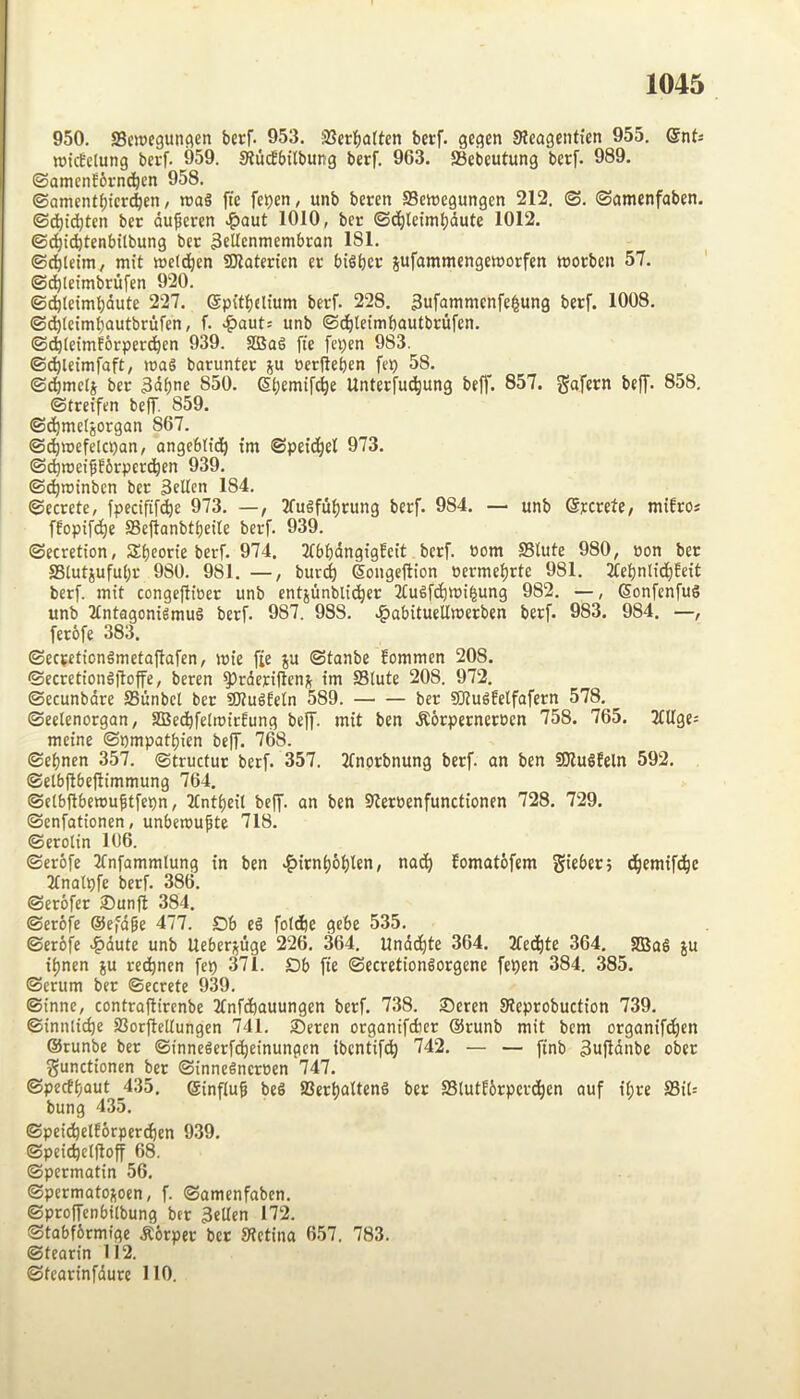 950. SSoDegutiflen bcrf. 953. ;i8erb<iltcn 3e<?en Sicagentfen 955. QnU wtcEctung berf. 959. SlucJbilbung berf. 963. aSebeutung berf. 989. ©amenfbrncbcn 958. ©amentbier^en / roaS fte feben, unb beren SSewegungen 212. ©. ©amenfaben. ©dbii^ten ber du^eren >?)aut 1010, ber ©i^leimbdute 1012. ©dbt^lenbtlbung bcc ^eUenmembron 181. ©dbtcim/ mit ioelcben SHatericn tt bifibcr jufammengmorfen wocbcn 57. ©(^leimbrufcn 920. ©cb(eimt)dute 227. (Spitbclium berf. 228. 3ufammcnfe|ung berf. 1008. ©dbleimbautbrufen, f. .^auts unb ©dbleimbautbrufen. ©cb(eimf6rpcr(^en 939. SBag ffe fepen 983. ©cblcimfaft, »»as barunter ju oerileben feb 58. ©^mels ber 3dbnc S50. Sbemifcbe Unterfu(^ung beff. 857. gafern beff. 858. ©treifen beff. 859. ©(ibmelgorgan 867. ©dbiuefeicban, angebltdb tm ©petd^fl 973. ©(^lueiffbrpercben 939. ©db*^*nben ber Selten 184. ©ecrete, fpedfif(^e 973. —, 3fugfuf)rung berf. 984. — unb SnviU, mifro* ffopifcbe ffiefionbtbetle berf. 939. ©ecretion, Sbeorte berf. 974. 3fbbdngigfcit berf. »om SStute 980, pon ber SSlutjufubr 980. 981. —, burd) Soiigeftion Permebrte 981. 2Cebnlid)feit berf. mit conge|tioer unb entjunbli^er 3tuefcbmi|ung 982. —, Sonfenfug unb 2£ntagonigmug berf. 987. 988. .^abitueUmerben berf. 983. 984. —, ferofe 383. ©ecpetiongmetaflafen, mie f;e ju ©tanbe fommen 208. ©ccrettongjloffe, beren ^rderiflen;; tm S3lute 208. 972. ©ecunbdre SSunbcl ber SQtugfetn 589. ber 5Dlugfelfafern 578. ©eelenorgan, aBeebfetroirOung beff. mit ben .Rorperneroen 758. 765. 2fUgc= meine ©nmpatbien beff. 768. ©ebnen 357. ©tructur berf. 357. 2tnorbnung berf. an ben Sllugfeln 592. ©etbftbeftimmung 764. ©elbftbenjuftfepn, Ttntbeil beff. an ben Slereenfunctionen 728. 729. ©enfationen, unbemubte 718. ©erolin 106. ©crofe 3(nfammlung in ben >?)irnb6bten, nadb Jomatofem gieber; d^emift^c Jtnatpfe berf. 386. ©erofer ©unfit 384. ©erofe ©e'dge 477. £)b eg fotebe gebe 535. ©erofe >f)dute unb Ueberj^uge 226. 364. Undd^te 364. 2fed)te 364. SBag ju tf)nen ju rec^nen fep 371. Db fte ©ecrctiongorgene fepen 384. 385. ©crum ber ©ecrete 939. ©inne, contraflirenbe Tfnfcbauungen berf. 738. ©eren SReprobuction 739. ©innlic^e SSorfleltungen 741. ©eren organifdier ®runb mit bem organifdien Stunbe ber ©innegerfdieinungcn ibcntif(^ 742. — — finb 3ufldnbe ober gunctionen ber ©innegneroen 747. ©pecffjaut 435. ®inf(u^ beg 2Sert)citteng bet SStutfbrpcrd^en auf tt;re 23it= bung 435. ©peid^elf6rperd)en 939. ©peic^elftoff 68. ©permatin 56. ©permatojoen, f. ©amenfaben. ©proffenbilbung ber 3*den 172. ©tabfbrmige .Rorper ber Sletina 657. 783. ©tearin 112. ©tearinfdure HO.