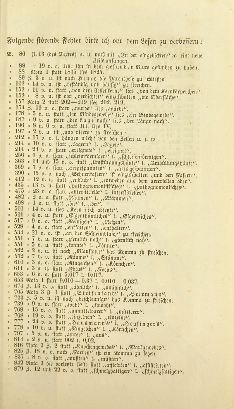 ^olgenbe fiorcnbe ge^lev bitte id) »oc bem Sefen ^erbeffevn ©, 86 3- (be§ SEeytcg) ». u. jnu| mit „3n ber efngebicften'' k. ctnc ncue 3eile onfongen. » 19 0. 0. lieg: i()n in bem gefunben SBlute gefunben xu tjaben. S^ota ’  “ 3 3 », 88 88 89 1 jtott 1835 lieg 1825 u. ill nac^ ^enri) bte ^arent^efe ju fd^)ltepen c. u. ifl „befldnbtg unb bdiifig ju fim'd)en. » 11 0. u. jiatt „oon bem 3ellenferne Iteg „oon bem ^ernforperc^ien » 8 tJ. u. i|l t)oc „»erbi^tet einjufdbaUen ,,bie Oberfiddbe. jiatt 202—219 tics 202. 219. 174 3. 19 t). 0. jiatt „murbe'‘' iteg ,/miicbe. 178 : 5 0. u. flatt „tm Stnbegemebe tieg „in ffiinbegemebc. 9 tj. u. jiatt ,/bec Cage nad^ Ifeg „bei: Sdnge natfa. 8 u. 6 t5. u. jiatt III. Iteg IV. 2 0. u. tjl „unb m'erte ju jlreid)en.- 17 ». 0. 1. ijdngen nid^t »on ben 3ellen u. f. m, 10 0. 0. jiatt „Sagern t. „2agen. 24 0. 0. jiatt „ei-eignete I. 1 ». 0. jiatt „fd^Ietmf6rmtgen I „fc|letfenf6rmtgen. 14 unb 15 ». 0. jiatt ,,Umjlulpunggbdute'' t. „Umt)iSUun9gt)dutc. 7 b. 0. jiatt „angefpannten I „ouggefpannten. 15 p. 0. nad^ „©et)nenfafern'' ijl cinjufdjiolten ,,unb ben gajern. 12 0. u. jiatt „enblid^ 1. ,,cntmeber aug bem acteriellen obev. 13 0. u. jiatt „patt)ognomonijltfd^eg 1. ^patbognomonijdbeg. 23 p. 0. jiatt ^iTiterjlitielte t. interjlitieUeg. 2 p. 0. jiatt „31dumen 1. „®tdmmen. 1 P. u. jiatt t. ,,bet. 14 p. u. lieg „.Rern ft(^ o6fe|te''. 4 p. u. jiatt „@igenti)umltd^eg I. ,.@igentlid^eg. 9 p. 0. jiatt „Steinigen I. ^,9fetxen. 4 p. 0. jiatt ^entfalten' l. ;,entbalten. 21 p. 0. ijl „on bet ©d^leimblofe/ ju jlceid^en. 7 p. u. jiatt „siemltdji no^ i. ,,5iemlid^ nab'^ p. u. jiatt „Eonnte'' 1. „fonnte. p. u. tjl nad^ /,ffilaufdure bag .Romma xU jlreidben. P. 0. jiatt „5Wdume'' t. /,©tdmme. P. 0. jiatt „9?tngeldj)en t. „.R6rndt|en'^ jiatt „S6tug i. „Socug''. 0. jiatt 5,017 r. 0,017. 653 91ota 1 jiatt 9,010 — 0,37 t. 0,010 — 0,037. 674 3. 13 p. 0. jiatt „dt)nlidt) 1. „undt)nlidj). 705 gtota 3 3. 1 jlott „®teifenfanb'' 1. „^eecmann. 733 3- 5 p. u. ,|i nadj) „befd^teunigt'' bag dtomma ju jlreidben. 9 P. u. jiatt „mobt t. „fomobt''. 15 p. 0. jiatt „unmittelbarer'' 1. „mittterer. 19 p. 0. jiatt „einietnen'' I „cinjetne. 24 p. 0. jiatt ,,^>augmann’g'' 1. eufinger’g''. p P. u. jiatt „31ingeldben'' (. „.R6rn*en. 5 P. u. jiatt „unter t. „aug. 2 P. u. jiatt 002 t. 0,02. Qoc ^ //■Snotbengemebeg 1. „?01atfgemebeg. QQT //Sarben ijl cin .Romma ju fe^en. ^ 0- fiaft „mu^ten'' l. „mu^tcn. «-o aborle^te 3etle jiatt „ajficirten t. „offificirten. o/J 3. 12 unb 22 p. 0. jiatt „f^melibaltigen'' 1. „fdbmelifaltigcn''. = 102 14 * 152 r 152 s 157 91ota 2 187 196 197 212 214 214 256 363 369 390 412 435 475 482 498 501 501 517 528 534 551 551 562 572 610 611 653 p. u. P. 739 768 768 777 778 797 814