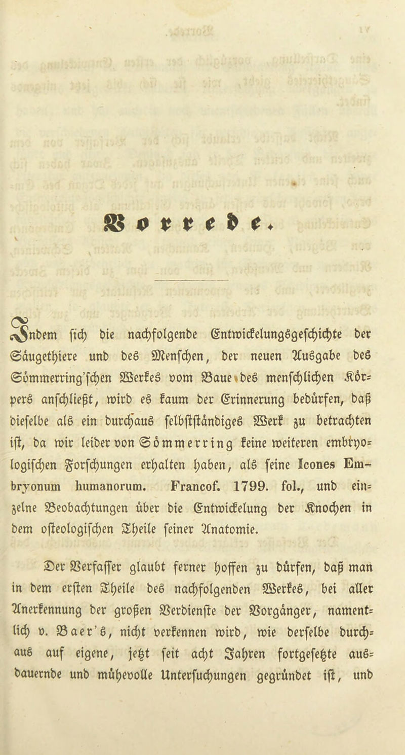 8$ 0 v r t & e. o> i^nbem fid) bie nacfyfolgenbe gntmidelungagefd)id)te bet ©augetfyiere unb beS !®?enfd)en, ber neuen 2Cu£gabe beS (S6mmerring’fd)en SBerfefi com 23aue be£ menfd)lid)en &or= per£ anfcfftiept, roirb e£ fawn ber (Srinnerung beburfen, bap 'oiefelbe ala ein burdjaua felbftfidnbigea 2Berf ju befrad)ten ift, ba wir leiber non ©ommerring feine weiteren embrt)0= logifd>en $orfd)ungen erf)alten l;aben, ala feine leones Em- bry onum lmmanorum. Francof. 1799. folv unb etn= §elne 33eobad)tungen uber bie ©ntmiefetung ber $nod)en in bem ojleologifcpen £tyeile feiner 2(natomie. £)er SSerfaffer glaubt ferner Ijoffen ju burfen, bap man in bem erften £f)eile bea nad)folgenben SOSerfea, bei after ■ftnerfennung ber gropen ffierbienjle ber SSovganger, nament= lid) n. 23aer’a, nid)t nerfennen roirb, mie berfelbe burd)= au6 auf eigene, je|t feit ad)t Stolen fortgefe^te aua= bauernbe unb mupeoofte Unterfucfmngen gegrunbet ifl, unb