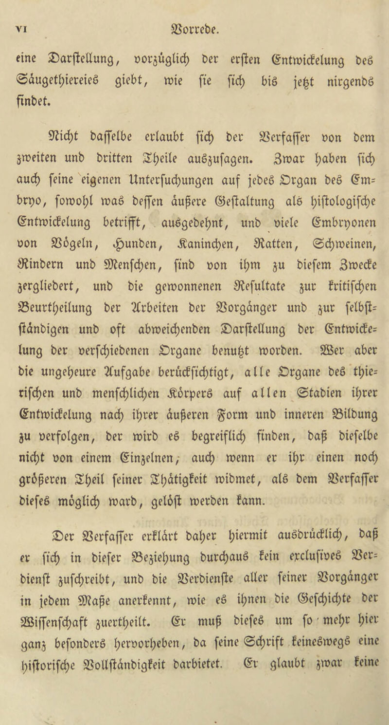 eine jDarjiellung, oot$uglid) bet erften @ntmicfelung beg @dugetl)iereieg giebt, mie fie fid) big je|t nirgenbg ftnbet. 9ftcf)t baffelbe etlaubt fid) bet SSerfaffer non bem jweiten unb btitten Si>eite aug^ufagen. Swat fjaben fid) aud) feine eigenen Unterfucfyungen auf jebeg £)tgan beg (?m= brpo, fowof;l mag beffen aupere ©eftaltung alg fyiftologifcfye (Sntmicfelung betttfft, auggebefynt, unb mete (Smbtponen oon SSbgetn, ^unben, ^anindjen, fatten, ©djmeinen, 9?inbern unb Sttenfdjen, ft'nb non if)tu ju biefem 3mecfe jergliebert, unb bie gemonnenen £Refultate jut fritifdjen 25eutt()ei(ung bet ‘tftbeiten bet SSotganget unb jut felb|f= ftdnbigen unb oft abroeid)enben £)arfteltung bet @ntmicfe= lung bet oerfd;iebenen £>rgane benu|t morben. SBer abet bie ungeljeure 2tufgabe berucffid;tigt, a lie £>rgane beg tt)ie= tifdjen unb menfd)lid;en .ftorperg auf alien (Stabien il;tet ©ntmicfelung nad) if)tet auperen $orm unb inneten SSilbung ju oerfolgen, bet n?itb eg begreiflid) finben, bap biefelbe nid)t oon einem Gfinjelnen,- aud) menu et it)t einen nod) gropeten £l)eit feinet Stjatigfeit mibmet, alg bem SSerfaffer btefeg moglid) marb, geloft merben fann. £)et 23erfaffet etfldtt bal;et l;ietmit augbrucflid;, bap ev fid) in biefet 33egiel)ung burcfjaug fein etclufioeg 2Ser= bienj? jufcfyreibt, unb bie SSerbienfte alter feinet SSotganget in jebem 9)?ape anerfennt, mie eg iljnen bie ©efd)id;te bet 2Biffenfd)aft juerttyeitt. @r mup btefeg urn fo' mel)t l;iet ganj befonbetg l;etootl)eben, ba feine (Sd)tift feinegroegg eine l;i|lotifd)e SSollftdnbigfeit batbietet. @t glaubt }»ar feine