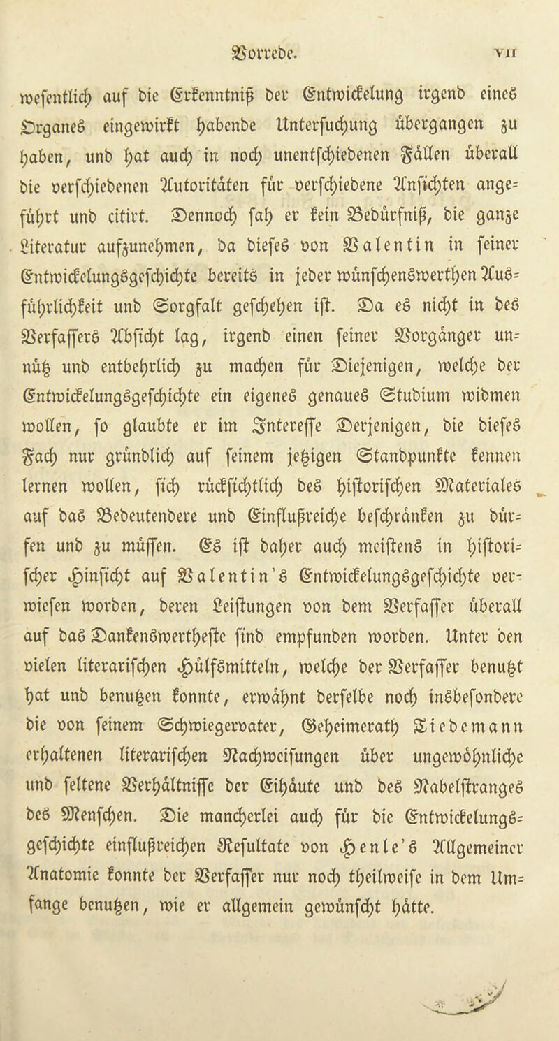mefentlicf) auf bie (Srfenntnip bcr (gntroicfetung irgenb cincS Srganeg eingeroirft f)abenbe Unterfudjung ubergangcn ju l;abcn, unb f;at aud; in nod; unentfcf)iebenen fallen uberall bie t>erfd)iebenen TCutovitdten fur uerfd)iebene 2fnfid)ten ange= fuljrt unb citirt. £)ennod) faf> cr fein 23eburfnip, bie ganje Siteratur auf$unef;men, ba biefeg non S3 a lent in in feiner Grntwicfelungggcfd)id;te herein in jeber munfd)eng)nertl)en2Cug= ful;rlid)feit unb ©orgfalt gefd)el;en iff. £)a eg nid)t in beg 33erfafferg ‘2Cbfid)t lag, irgenb einen feiner 33orgdnger un= nu| unb entbetjrlid) ju mad)en fur ©iejenigen, roelcfye bcr @mtmicfelungggefd)id;te ein eigeneg genaueg ©tubtum mibmen mollen, fo glaubte er im Sntereffe £)erjenigen, bie biefeg ^ad) nur grunbtid) auf feinem je|igcn ©tanbpunfte fennen lernen molten, fid) rucffid)tlid; beg t>ifl:orifd)en 9)taterialeg auf bag 33ebeutenbere unb (Sinftupreidje befd;rdnfen 511 bur= fen unb ju muffen. @g ift balper aud; mcifteng in l;iftori= fd)er £inftd)t auf 33 a lent in’6 (£ntmicfelungggefd)td;te oer- wiefen morben, beren £eiftungen non bem 33crfaffer uberall auf bag £>anfengwertl)eftc finb empfunben morben. Unter ben oielen literarifdjen .fjutfgmittetn, metdjc ber S3erfaffer benu|t f)at unb benu|en fonnte, erwdfynt berfelbe nod) ingbefonbere bie oon feinem (Sdjmiegeroater, ©epeimeratf) Siebemann crpattenen literarifdjen Sfadjmcifungen uber ungemoljnlicfyc unb feltene 33erf)dltniffe ber @il)dute unb beg S^abelfirangeg beg 9J?enfd)en. 2)ie mand)erlei aud) fur bie Gmtmicfelungg; gefd)id)te einflupreicfjen $efuttatc non ^enle’g Mgemeincr “tfnatomie fonnte bcr SSerfaffer nur nod) t^eilmeifc in bem Um= fange benu^en, rote er allgemein gemunfcfyt fyattc.
