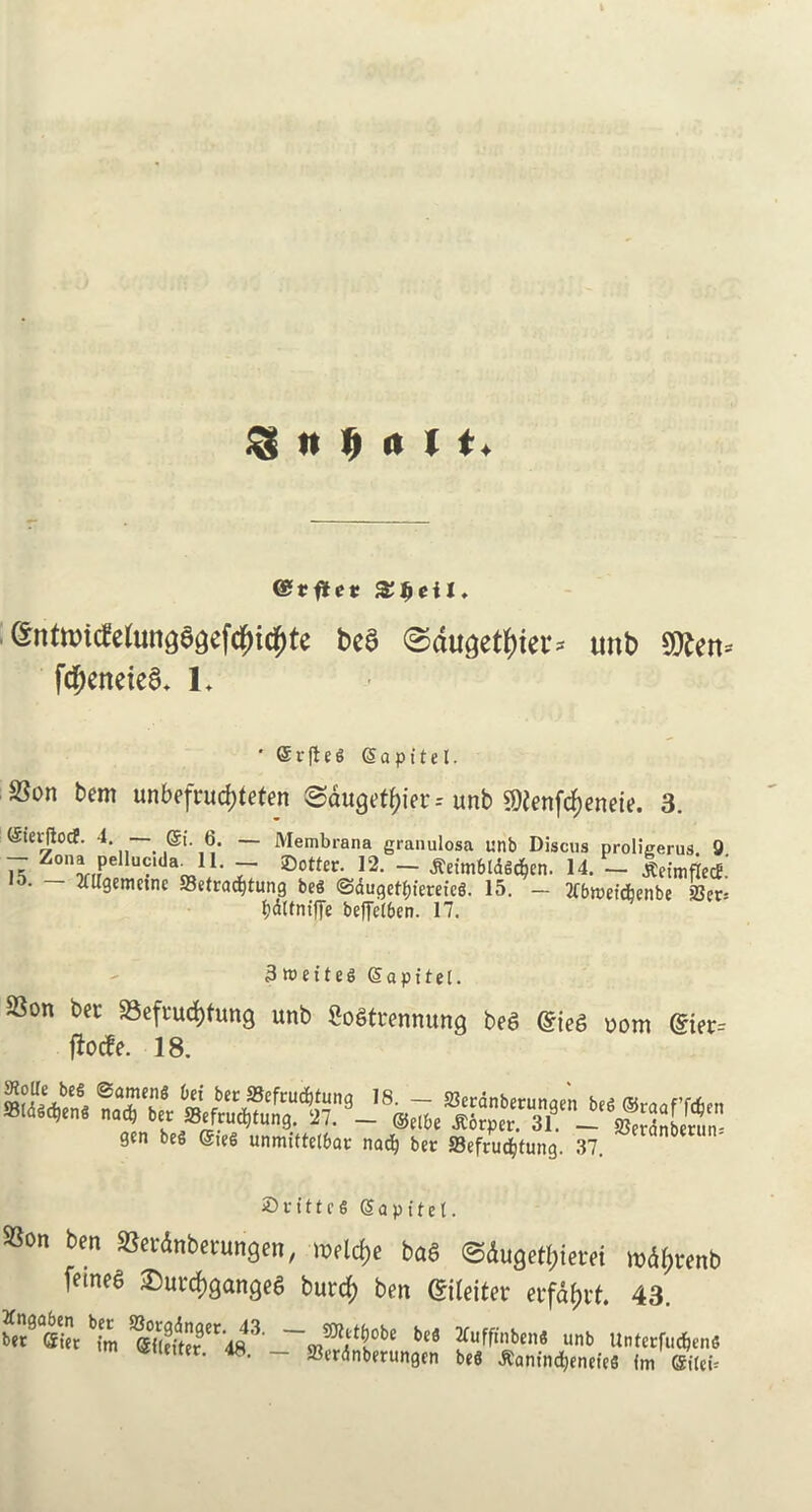 $ It M H. entivicfetunga^efc^i^te bea ©dugetyier* unb Stten* fdjeneiea. L ' @ v ft e g Sapttel. Son bem unbefwdjteten ^dugrt^ier* unb SDlcnfc^encie. 3. Stevftocf. 4. — ©i. 6. — Membrana granulosa unb Discus proligerus 9 - Zon.pelluc.da 11. r ©otter. 12. - fletm6ldgc$en. 14. - letmflec£.' 15. — Mgemefnc ffiefra^tung beg @dugetf)ferefc6. 15. - JCbwet'djenbe ber* Ijdltntffe beffetbcn. 17. 3 wet teg Sapitel. Son ber Seftucfyfung unb Sogtrennung beg Grieg oom @ier= ftocfe. 18. gen beg ©teg unmittcl&ar natf) ber ®efru<$tung. 37. Sritteg Sapitel. Son ben Serdnberungen, meldje bag ©dugetyietei m%enb fetneg £)urcf)gangeg burcf) ben ©letter erfd&rt. 43. b[m SfoS**#3, bcS 2Cuffinben8 unb Unterfuc^enS yttietter. 48. - 23erdnberungen beg tfantnfyneteg fm ©ilet*
