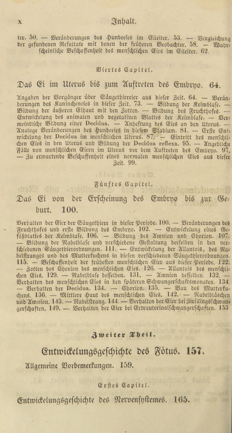 tec. 50. — SBecdnbet'ungen beg #unbeeieg tm ©ileitec. 53. — SBecgleicbung bee gefunbenen Stefuitate mit benen bee fcui)ecen 33eobad?tec. 58. — 2Babv-- fc^einlidje S3efd)affen£;et't beg menfdjticfjen ©ieg im ©ileitec. 62. 23 iee teg ©api tel. Sag Gn im tUetug big jum 2£uftreten beg (gmbrpo. 64. Tfngabcn bee 23ocgdngcc ubec ©dugetbieeciec aug biefee 3eif. 64. — 23ecdn= beeungen beg dCamndjencteg in biefee 3eit. 73. — SSilbung bee dteimblafc. — ffiilbung bee aufiecen ©ibaut mit ben 3otten. — SSttbung beg grud)tl;ofeg. — ©ntmicEelung beg animalen unb oegetatioen Statteg bee dteimblafe. — 23ec= meintlidje SSilbung einec Decidua. — 2tnt;eftung beg ©ieg an ben Uteeug. — 2lnaloge 23ecdnbecungcn beg #unbeefeg in biefem ©tabium. 81. — ©efte ©nt= mict'etung bee Decidua im menfdjtidjen Uteeug. 87. — ©inteitt beg menfcbli-- cben ©ieg in ben Uteeug unb S3ilbung bee Decidua reflexa. 95. — 2tngeblid)e gdlle con menfd}lid)cn ©ieen im Uteeug coe bent 2tuftreten beg ©mbepo. 97. — 3u eemaetenbe S3cfd;affent>eit eineg normalen menfcijlidjen ©ieg aug biefee 3eit. 99. gunfteg Sapitel. Sag (Si oon bet* (Stfd)einun3 teg (Smbtpo big jut ©e- butt. 100. S3evbatten bee ©ice bee ©augetfjiece in biefee $>eciobe. 100. — 93ecdnbeeungen beg grud)ti)ofcg unb eejle SSilbung beg ©mbepo. 102. — ©ntmict'elung eineg ®e= fdfjblattcg bee dteimblafe. 106. — SSilbung beg 2fmttion unb Sl;oeion. 107. — SSilbung bee SKabelblafe unb cecfdjiebene ©eftaltung betfelben in ben oee-- fd)iebencn ©dugetbiecocbnungen. 111. — ©ntmidelung bee Mantoig, beg 9ia= belfteangeg unb beg SDtuttecEudjeng in biefen cecfdjiebencn ©dugetbiecorbnungen. 115. — ffiefdjaffenijeit bee feubeften menfdjlidjen ©iee aug biefee $)eciobe. 122. — 3otten beg ©bocion beg menfdjtidjen ©teg. 126. — 2CtIantoig beg menfd}li= d)en ©ieg. 129. — Slabetblafe beffelben. 131. — 2lmnion beffelben. 132. — SJccbalten beg mcnfdjti^en ©ieg in ben fpatcren ©d)tcangecfd)aftgmonaten. 134. — 23erbalten bee Decidua. 134. — ©bocion. 135. — S3au beg SJtutteeEu; d)eng. 136. — SCRittlere #aut beg menfd)lid)cn ©ieg. 142. — Siabelblagdjen unb Tfmnion. 143. — Sftabelfteang. 144. — 23eebatten bee ©iee bei3tt>iUinggfd)tcatn geefc^aften. 149. — 93eefjatten bee ©iee bei @etcautecinalfd)>cangetfd)aftcn. 153 3tt>eite¥ ©ntroidefonadoefdjidjte bed §6tub+ 15T* Mgcmeine 23orbemetfungen. 159. ©eft eg ©apitel. (Entmiife(ungggefd;id)te beg 9?etoenfpftemeg. 165.