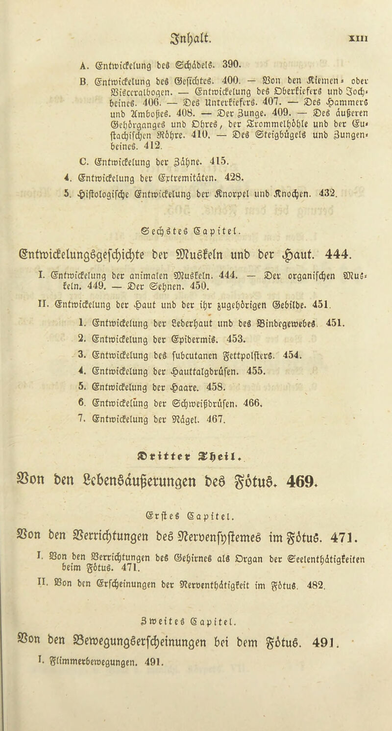 A. ©nttricfclung beg <Sd)dbelg. 390. B. ©ntttricfelung beg ©efidjteg. 400. — fBon ben dtiemen* obet SBigceralbogen. — (Sntrotcfelung beg Dberfieferg unb 3ocb< beineg. 406. — ©eg Untetfieferg. 407. — ©eg ^amnicrg unb TCmbofteg. 408. — ©et 3unge. 409. — ©eg dufjeren ©cljbvgangeg unb Dbreg, ber Srommelbofele unb bet ©u* ftad^ifdjcn Stbljre. 410. — ©eg ©teigbugetg unb 3ungen« beineg. 412. C. ©ntroicfelung bee 3dljnc. 415. 4. ©ntroicfclung bet* ©rtremitdten. 428. 5. ^iftotogifdje ©ntnncfelung ber .Knorpel unb Jtnodjen. 432. ©eajgteg ©apitel. @nttr>icfetung^gefd)td>te ber 9J?uaMn unb ber ,£aut. 444. I. ©ntnucMung bet am'malen SOlugEeln. 444. — ©et organifdjen S02u5* fcln. 449. — ©er ©ctjnen. 450. II. ©ntnncfelung ber $aut unb ber t^r jugcf)6rtgen ©ebilbe. 451. 1. ©ntnricfelung ber Ceberfjaut unb beg S3inbegett)ebeg. 451. 2. ©ntnncfelung ber ©ptbernug. 453. 3. ©ntnncfelung beg fubcutanen gettpolftcrg. 454. 4. ©ntnncfelung ber £auttalgbrufen. 455. 5. ©ntnncfelung ber #aare. 458. 6. (Sntroicfetung ber ©dpueifbritfen. 466. 7. ffintrcucfetung ber 9tagel. 467. ©titter SJljetl. fSon ben ScbenSdugeruncjen be6 gotuS* 469* ©rfteg ©a pit el. SSon ben ^errieftfungen bea ^ernenfyffemea imgbtua. 471. I. S3on ben SSerticfjtungen beg ©e&irneg alg Organ ber ©eelentbdtigfeiten beim gotug. 471. II. SSon ben ©tfc&einungen bet SlerrentbdtfgEeit im gbtug. 482. 3 w e 11 e g ©apttel. 9Son ben 23en>egungaerfd)einungen bci bem gotua. 49J. I. glimmetbewegungen. 491.