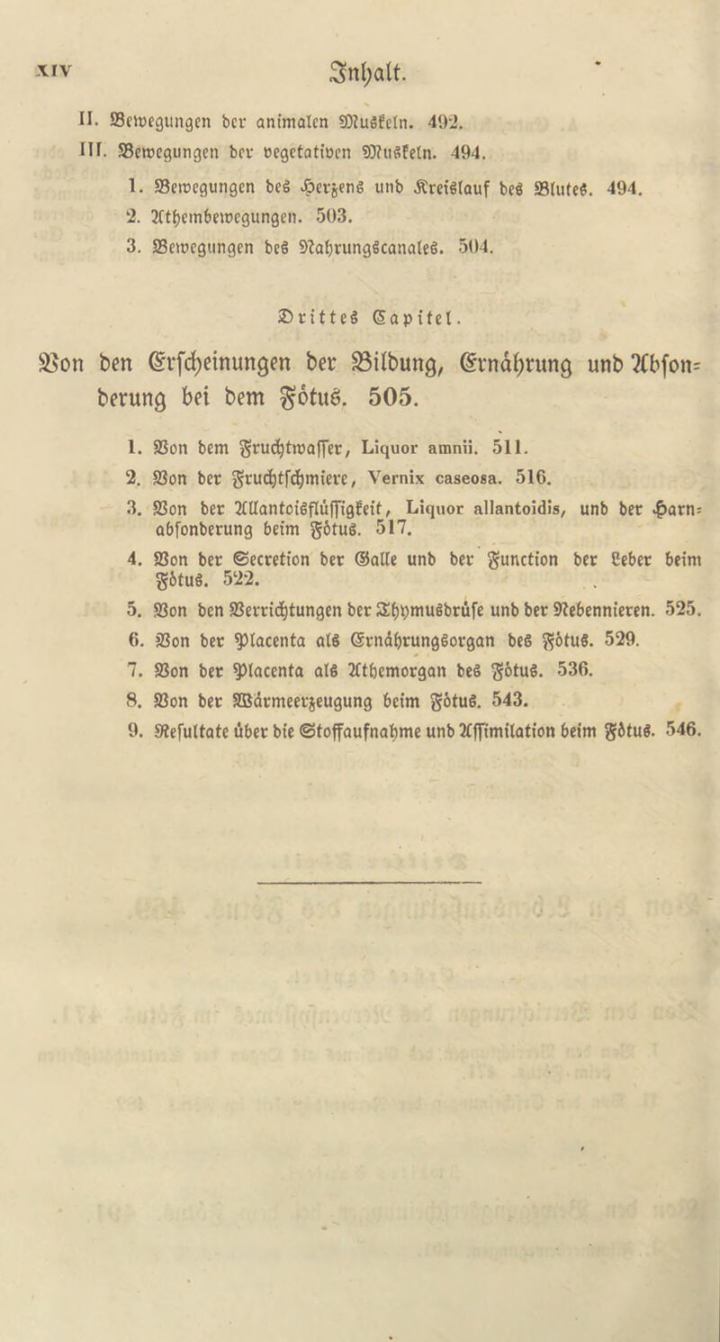 II. ffiemegungen ber ant'malcn SOIuSfeln. 492. III. 93croegungen bcv oegetatiocn Sftitgfetn. 494. 1. SBemegungcn beg £erjeng unb .Rreigtauf beg S3Iute«. 494. 2. 2ftf)embemegungen. 503. 3. SBewcgungen beg 9?d)runggca!uUeg. 504. 25ritteg Sapifcl. 25on ben ©rfcfyeinungen ber 23ilbung, @:tndf)rung unb 2£bfon= berung bet bem $otu£>. 505. 1. 9Son bem grudjtroaffer, Liquor amnii. 511. 2. S3on ber gvudjtfcljmierc, Vernix caseosa. 516. 3. SSort ber 2£tlantcigfluf[igl!eif, Liquor allantoidis, unb bee $arn= abfonberung beim gbtug. 517. 4. S3on ber Secretion ber ©alle unb ber function ber Ceber beim gbtug. 522. 5. 33on ben S3errid)tungen ber Sfjpmugbrufe unb ber SKebennieren. 525. 6. 23on ber placenta atS ©rndfjrunggorgan beg gotug. 529. 7. SSon ber placenta alg tftbemorgan beg gotug. 536. 8. S3on ber SBarmeerjeugung beim gotug. 543. 9. Stefultate tiber bt'e Sfoffaufnafjme unb limitation beim gfttug. 546.