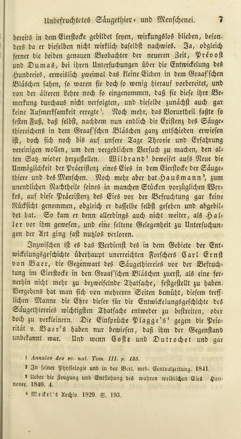 bereita in bem ©icrflocfe gebilbet fepen, roirfungglog blieben, befon- bera ba er biefetben ntdEjt roirflicb bafelbft nacbwieg. 3a, obgteicb ferner bie beiben gcnauen 33eobacbter ber neueren 3eit, ^0 r c o o ft unb £umag, bei ibren Unterfucbungen uber bie ©ntroicfetung bea £>unbeeieg, erroeiglid? jroeimal bag fleine ©icben in bem ©raaf’fdjen ABIdacbcn faben, fa waren fte bod? fo roenig foietauf oorbereitet, unb Don ber dltercn 2et;re nodb fo eingenommen, bap fte biefe tt?rc S3e» merfung burdjaug nicbt oerfotgten, unb btefelbe junddbft aucb gar Peine 2(ufmerffamfeit erregte \ S^odb met)r, bag S3orurtbeit fapte fo fcjlen gup, bap fetbfi, nacbbem nun enblid) bie ©riftenj beg ©duge< tbiereicbeng in bem ©raaffcbtn 33ldgd)en ganj entfdjieben errotefen ijt, bod) ftcb nodb big auf unfere Sage Sbeorie unb ©rfat;rung bereinigen molten, um ben bergeblicben SSerfucb ju madben, ben aU ten ©a£ mieber b^rjufMen. SBilbranb2 beroeifet aufg S^eite bie UnmoglicbFeit ber $Prdejrtffenj etneg ©ieg in bem ©ierftocfe ber ©duge* tbiere unb beg SD?enfd?en. fTiod? mebr aber bat|?augmann3, jum unenblidjen 9^adbtbeite feineg in mancben ©tucfen borjugltcben SBer* Pea, auf biefe $)rderijten$ beg ©ieg bor ber 23efrud;tung gar Peine 9vucPfid?t genommen, obgleicb er baffelbe felbft gefefjen unb abgebil* bet bat. ©o fam er benn allerbingg aucb nicbt meiter, alg djjali ter bor t'bm gemefen, unb eine feltene ©elegenbeit ju Unterfucbum gen ber 2lrt ging fajt nufctog bcrtoren. Snjmifcben ift eg bag S3erbien(t beg in bem ©ebiete ber ©nt* micfetungggefcbicbte uberbaupt unerreidjten gorfcberg <5art ©rnjt bon 33aer, bie ©egenmart beg ©dugetbiereieg bor ber S3efrucb= tung im ©ierftocfe in ben ©raaf’fcben 23(dgd?en guerft, atg eine fer* nerbin nid?t mel;r ju bejmeifelnbe Sbatfacpe, fejtgejieltt ju baben. 23ergebeng bat man fid? bon mebreren ©citen bemubt, biefem treff Iidjen SJianne bie ©b^e biefer fur bie ©ntmicfelungggefcbicbte beg ©dugetbiereieg micbtigjfen Sbatfacbe entmeber ju bejfreiten, ober bocb ju berfteinern. ®ie ©infprucbe fPlagge’g4 gegen bie fPrio; rttdt b. S3aer’g baben nut bemiefen, bap ibm ber ©egenftanb unbefannt mar. Unb menn <S o fl e unb 25utrodbet unb gar 1 Annates des sc. nat. Tom. III. p. 135. 2 3n feinet spf)bftologte unb in bet SScrl. mcb. Sentratjcitung. 1841. 5 Uebet bie 3eugung unb @ntfiei)ung beS roaijvcn toeiblidpcn (Sies $an.- nooer. 1840. 4. 4 OTectet’S Jtrcbio- 1829. ©. 193.