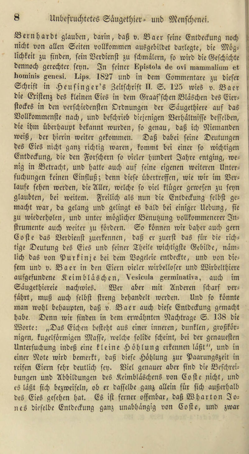 £3ernbarbt glauben, barin, bap n. S3aer feme dntbecfung nocb i nicbt non alien ©eiten nollfommen auSgebilbet barlegte, bie SDlog; lidbfeit ju finben, fein 23erbienfl gu fd)mdtern, fo tx»trb bie ®efd)id)te bennod) geredjter fepn. Sn feinet Epistola de ovi mammalium et hominis genesi. Lips. 1827 unb in bem dommentare ju biefer ©djrift in £eufing er’S 3eitfdjrift II. ©. 125 roieS n. 33aer bie dfaflenj beS Heinen dies in bem ©raaf’fdjen 33IdSd)en beS Oners fades in ben nerfdjiebenflen SDrbnungen ber ©dugetfiere auf baS 23oUfommenfte nad), unb befcbrieb biejenigen SSerbdltniffe beffelben, bie ifrn uberbaupt befannt murben, fo genau, bap id) 97iemanben *oeip, ber pterin tneiter gefommen. £>ap babei feine £)eutungen beS dies nicbt ganj rtdjtig vnaren, fommt bei einer fo roidjtigen dntbecfung, bie ben ^orfdjem fo nieler bunbert Sabre entging, roe; nig in ©etracft, unb fyatk aucb auf feine eigenen roeiteren Unter; fucbungen feinen dinflup; benn biefe ubertreffen, roie rotr im 23er; laufe feben roerben, bie Mer, roelcbe fo niel Huger geroefen ju fepn glaubten, bei roettem. ^reilicb alS nun bie dntbecfung felbjl ge; mad)t mar, ba gelang unb gelingt eS batb bei einiger Uebung, fie gu roieberfolen, unb unter moglicber SSenu^ung nollfommenerer Sn; flrumente aucb roeiter ju forbern. ©o fonnen roir baber aucb gem do fie baS SSerbienfl juerfennen, bap er guerfl baS fur bie rid)* tige £)eutung beS dies unb feiner SI)ei(e rotd)tigfte ©ebilbe, ndm; lid) baS non ^urfinje bei bem 93ogeleie entbecfte, unb non bie; fern unb n. 33aer in ben diern nicler roirbellofer unb SBirbeltbiere aufgefunbene $eimbldScben, Vesicula germinativa, aud) im ©dugetbiereie nacbroieS. SBer aber mit tfnberen fcbarf ner; fdl;rt, mup audb felbfl flreng bebanbelt roerben. Unb fo fonnte man roobl bebaupten, bap n. 33acr aucb biefe dntbecfung gemadbt babe. £>enn roir ftnben in bem erroabnten ^adjtrage ©. 138 bie SBorte: „25aS dicfen befleft auS einer t’nneren, bunflen, gropfor; nigen, fugelformigen SRaffe, roeld)e folibe fdjeint, bei ber genaueflen Unterfucfung inbep eine fleine ^oflung erfennen Idpt, unb in einer 9?ote roirb bemerft, bap biefe $6blung gur ^PaarungSgeit in reifen diem febr beutlid) fep. S3iel genauer aber ftnb bie 33efd;rei; bungen unb 2Ibbi(bungen beS jteimbldScbenS non do fie nicbt, unb eS Idpt fid) begweifeln, ob er baffelbe gang aUein fur fid) auferfalb beS dies gefeben I;at. dS if! ferner offenbar, bap SB barton So; neS biefelbe dntbecfung gang unabbdngig non dofle, unb groat