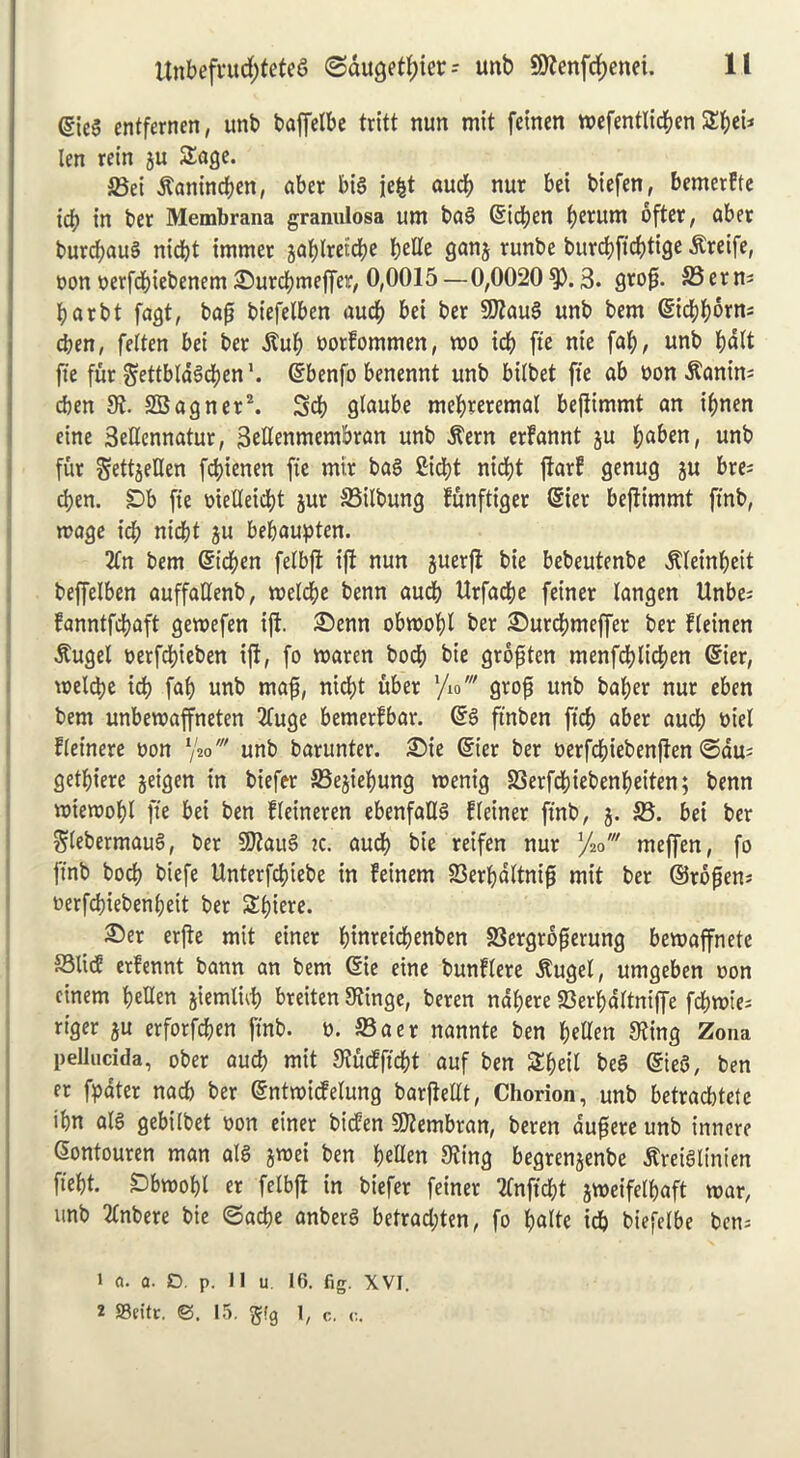 @ie$ entfernen, unb baffetbe tritt nun mit feinen wefentlicben $£f;ei* len rein ju Sage. 23ei itanincben, aber big jefct aucb nur bei biefen, bemerfte id) in ber Membrana granulosa um bag ©icben b£rum dfter, aber burcbaug nicbt immer jablreiicbe tyUt ganj runbe burcbficbtige dtreife, non nerfcbiebenem JDurcbmeffer, 0,0015 —0,0020 9). 3. grog. 23 er n= barbt fagt, bag biefelben aucb bei ber SDlaug unb bem <Sicbborn= cben, feiten bei ber dtub notfommen, wo icb fie nie fab, unb bdit fie fur $ettbia§cben'. ©benfb benennt unb biibet fie ab non dlanin: cben 81. SBagner2. Scb glaube mebreremaf begimmt an ibnen eine 3edennatur, 3edenmembran unb .frern erfannt ju b^ben, unb fur SettjeUen fcbienen fie mtr bag £id?t nid)t garf genug ju bre^ cben. £>b fie niedeidg jur 23ilbung funftiger ©ier begimmt finb, wage id; nicbt ju bebaupten. 2tn bem ©icben felbft ig nun juetg bie bebeutenbe ^leinbeit beffelben auffadenb, weldje benn aucb Urfadje feiner langen Unbe; fanntfcbaft gewefen ift. £>enn obwobl ber i©urd)meffer ber fieinen dtugel nerfcbieben ift, fo waren bocb bie grogten menfdblicben ©ier, weldje icb fab unb mag, nicbt uber l/io' grog unb bal;er nur eben bem unbewaffneten Ifuge bemerfbar. ©g ft’nben ficb aber aud) niel fleinere non y2ounb barunter. £>ie ©ter ber nerfcbiebengen ©dm getbiere jeigen in biefer SSejiebung wenig S3erfcbiebenbeiten; benn wiewobl fie bei ben lieineren ebenfadg fleiner finb, j. 23. bei ber Siebermaug, ber SQlaug ic. aucb bie retfen nur yV meffen, fo finb bocb biefe Unterfcbiebe in feinem 83erbdltnig mit ber ©rogem nerfcbieben(;eit ber Sbiere. S)er erge mit einer binreicbenben 23ergrogerung bewaffnete 23lid erfennt bann an bem ©ie eine bunflere dlugel, umgeben non einem beUen jiemlid) breiten Slinge, beren ndbere SSerbditniffe fcbwie- riger ju erforfcben finb. n. 23aer nannte ben beden S^ing Zona pellucida, ober aucb mit Sludft’cbt auf ben Sbeil beg ©teg, ben er fpater nad) ber ©ntwidelung bargedt, Chorion, unb betracbtete ibn alg gebilbet non einer biden SDlembran, beren dugere unb t’nnere ©ontouren man alg gwei ben beden Sling begren^enbe tfveiglinten fiebt. Dbtnobl er felbg in biefer feiner Ifnficbt jweifelbaft war, unb Itnbere bie ©acbe anberg betrad;ten, fo b>alte icb biefelbe ben; 1 a. a. £>. p. 11 u. 16. fig. XVI. 2 Seitr. <3. 15. §!g 1, c. c.