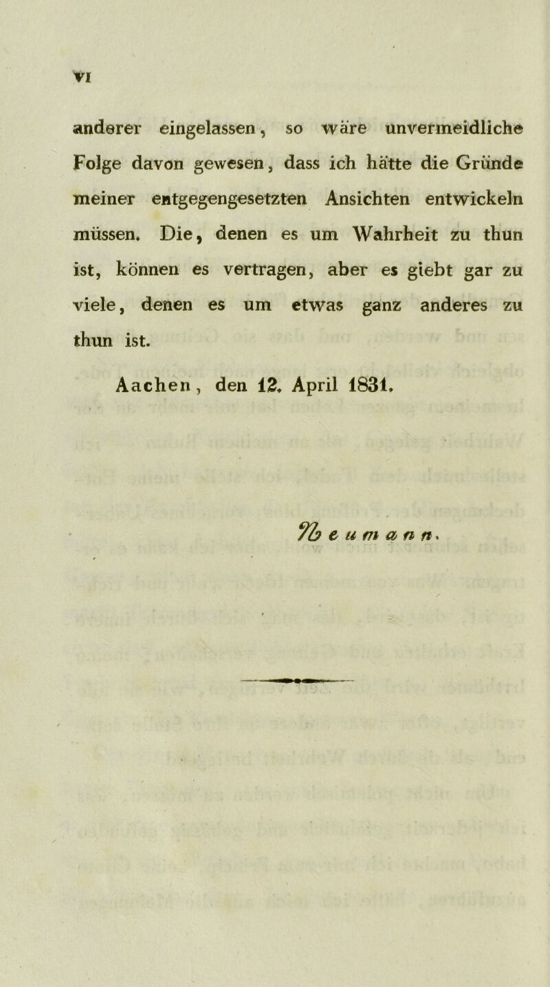 anderer eingelassen, so wäre unvermeidliche Folge davon gewesen, dass ich hatte die Gründe meiner entgegengesetzten Ansichten entwickeln müssen. Die, denen es um Wahrheit zu thun ist, können es vertragen, aber es giebt gar zu viele, denen es um etwas ganz anderes zu thun ist. Aachen, den 13. April 1831. 7h e u m an n*