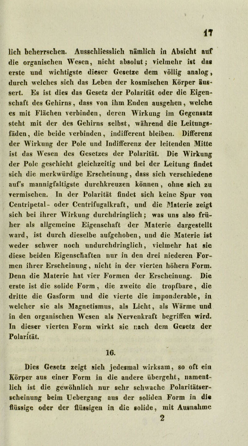 IT lieh beherrschen. Ausschliesslich nämlich in Absicht auf die organischen Wesen, nicht absolut; vielmehr ist da« erste und wichtigste dieser Gesetze dem völlig analog» durch welches sich das Leben der kosmischen Körper aus- sert. Es ist dies das Gesetz der Polarität oder die Eigen- schaft des Gehirns, dass von ihm Enden ausgehen, welche es mit Flächen verbinden, deren Wirkung irn Gegensatz steht mit der des Gehirns selbst, während die Leitungs- fäden, die beide verbinden, indifferent bleiben. Differenz der Wirkung der Pole und Indifferenz der leitenden Mitte ist das Wesen des Gesetzes der Polarität. Die Wirkung der Pole geschieht gleichzeitig und bei der Leitung findet sich die merkwürdige Erscheinung, dass sich verschiedene auf’s mannigfaltigste durchkreuzen können , ohne sich zu vermischen. In der Polarität findet sich keine Spur von Centripetal- oder Centrifugalkraft, und die Materie zeigt sich bei ihrer Wirkung durchdringlich; was uns also frü- her als allgemeine Eigenschaft der Materie dargestellt ward, ist durch dieselbe aufgehoben, und die Materie ist weder schwer noch undurchdringlich, vielmehr hat sie diese beiden Eigenschaften nur in den drei niederen For- men ihrer Erscheinung, nicht in der vierten höhern Form. Denn die Materie hat vier Formen der Erscheinung. Die erste ist die solide Form, die zweite die tropfbare, die dritte die Gasform und die vierte die imponderable, in welcher sie als Magnetismus, als Licht, als Wärme und in den organischen Wesen als Nervenkraft begriffen wird. In dieser vierten Form wirkt sie nach dem Gesetz der Polarität. 16. Dies Gesetz zeigt sich jedesmal wirksam, so oft ein Körper aus einer Form in die andere übergeht, nament- lich ist die gewöhnlich nur sehr schwache Polaritätser- scheinung beim Uebergang aus der soliden Form in di« flüssige oder der flüssigen in die solide, mit Ausnahme 2