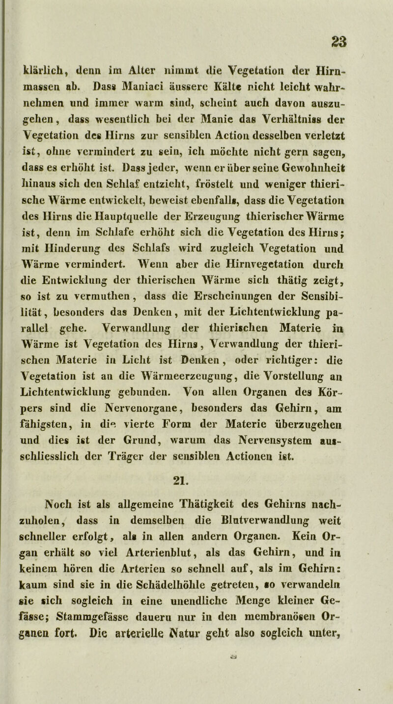 klärlich, denn, im Alter nimmt die Vegetation der Hirn- massen ab. Dass Maniaci äussere Kälte nicht leicht wahr- nehmen und immer warm sind, scheint auch davon auszu- gehen , dass wesentlich bei der Manie das Verhältnis der Vegetation des Hirns zur sensiblen Action desselben verletzt ist, ohne vermindert zu sein, ich möchte nicht gern sagen, dass es erhöht ist. Dass jeder, wenn er über seine Gewohnheit hinaus sich den Schlaf entzieht, fröstelt und weniger thieri- sche Wärme entwickelt, beweist ebenfall«, dass die Vegetation des Hirns die Hauptquelle der Erzeugung thierischer Wärme ist, denn im Schlafe erhöht sich die Vegetation des Hirns; mit Hinderung des Schlafs wird zugleich Vegetation und Wärme vermindert. Wenn aber die Hirnvegetation durch die Entwicklung der thierischen Wärme sich thätig zeigt, so ist zu vermuthen, dass die Erscheinungen der Sensibi- lität , besonders das Denken, mit der Lichtentwicklung pa- rallel gehe. Verwandlung der thieri*chen Materie in Wärme ist Vegetation des Hirns, Verwandlung der thieri- schen Materie in Licht ist Denken, oder richtiger: die Vegetation ist an die Wärmeerzeugung, die Vorstellung an Lichtentwicklung gebunden. Von allen Organen des Kör- pers sind die Nervenorgane, besonders das Gehirn, am fähigsten, in die vierte Form der Materie überzugehen und dies ist der Grund, warum das Nervensystem au*- schliesslich der Träger der sensiblen Actionen ist. 21. Noch ist als allgemeine Thätigkeit des Gehirns nach- zuholen, dass in demselben die Blntverwandlung weit schneller erfolgt, al« in allen andern Organen. Kein Or- gan erhält so viel Arterienblut, als das Gehirn, und in keinem hören die Arterien so schnell auf, als im Gehirn: kaum sind sie in die Schädelhöhle getreten, «o verwandeln sie «ich sogleich in eine unendliche Menge kleiner Ge- fässe; Stammgefässe dauern nur in den membranösen Or- ganen fort. Die arterielle Natur geht also sogleich unter,