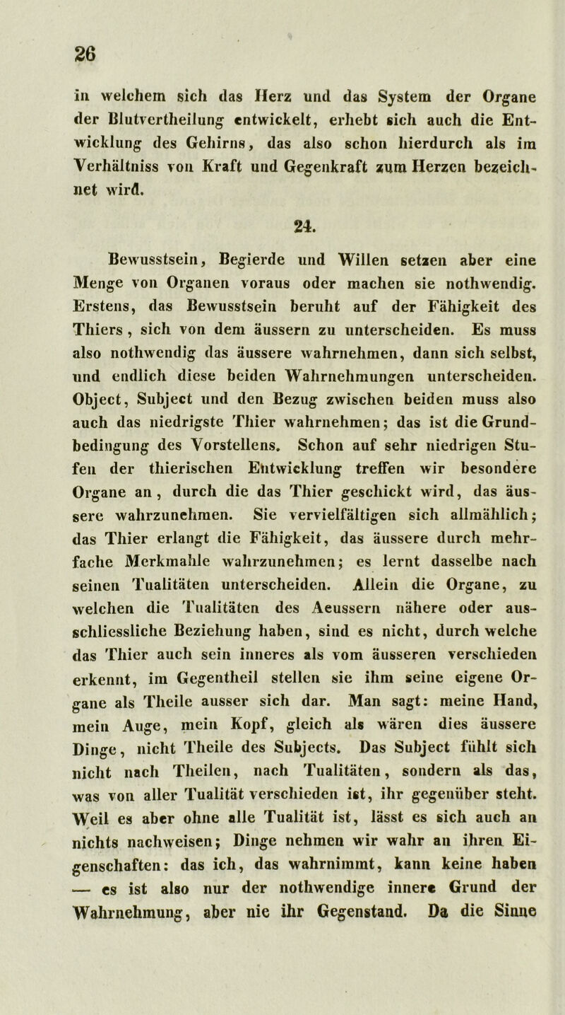 in welchem sich das Herz und das System der Organe der Blutvertlieilung entwickelt, erhebt sich auch die Ent- wicklung des Gehirns, das also schon hierdurch als im Verhältnis von Kraft und Gegenkraft zum Herzen bezeich- net wird. 24. Bewusstsein, Begierde und Willen setzen aber eine Menge von Organen voraus oder machen sie nothwendig. Erstens, das Bewusstsein beruht auf der Fähigkeit des Thiers , sich von dem äussern zu unterscheiden. Es muss also nothwendig das äussere wahrnehmen, dann sich selbst, und endlich diese beiden Wahrnehmungen unterscheiden. Object, Subject und den Bezug zwischen beiden muss also auch das niedrigste Thier wahrnehmen; das ist die Grund- bedingung des Vorstellens. Schon auf sehr niedrigen Stu- fen der thierischen Entwicklung treffen wir besondere Organe an, durch die das Thier geschickt wird, das äus- sere wahrzunehmen. Sie vervielfältigen sich allmählich; das Thier erlangt die Fähigkeit, das äussere durch mehr- fache Merkmahle wahrzunehmen; es lernt dasselbe nach seinen Tualitäten unterscheiden. Allein die Organe, zu welchen die Tualitäten des Aeussern nähere oder aus- schliessliche Beziehung haben, sind es nicht, durchweiche das Thier auch sein inneres als vom äusseren verschieden erkennt, im Gegentheil stellen sie ihm seine eigene Or- gane als Tlieile ausser sich dar. Man sagt: meine Hand, mein Auge, mein Kopf, gleich als wären dies äussere Dinge, nicht Tlieile des Subjects. Das Subject fühlt sich nicht nach Theilen, nach Tualitäten, sondern als das, was von aller Tualität verschieden ist, ihr gegenüber steht. Weil es aber ohne alle Tualität ist, lässt es sich auch an * nichts nachweisen; Dinge nehmen wir wahr an ihren Ei- genschaften: das ich, das wahrnimmt, kann keine haben — es ist also nur der nothwendige innere Grund der Wahrnehmung, aber nie ihr Gegenstand. Da die Sinne
