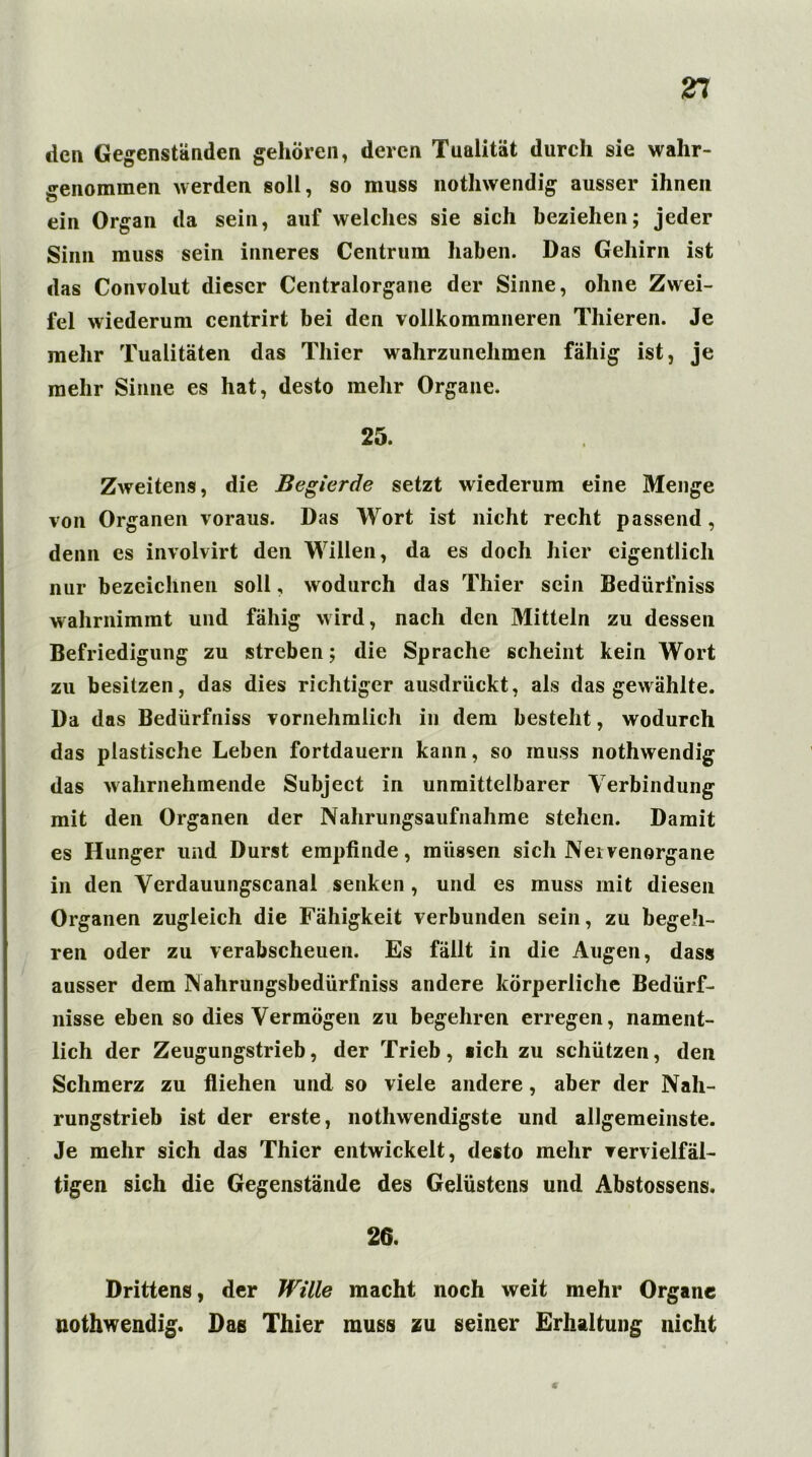 den Gegenständen gehören, deren Tualität durch sie wahr- genommen werden soll, so muss nothwendig ausser ihnen ein Organ da sein, auf welches sie sich beziehen; jeder Sinn muss sein inneres Centrum haben. Das Gehirn ist das Convolut dieser Centralorgane der Sinne, ohne Zwei- fel wiederum centrirt bei den vollkommneren Thieren. Je mehr Tualitäten das Thier wahrzunehmen fähig ist, je mehr Sinne es hat, desto mehr Organe. 25. Zweitens, die Begierde setzt wiederum eine Menge von Organen voraus. Das Wort ist nicht recht passend, denn es involvirt den Willen, da es doch hier eigentlich nur bezeichnen soll, wodurch das Thier sein Bedürfniss wahrnimmt und fähig wird, nach den Mitteln zu dessen Befriedigung zu streben; die Sprache scheint kein Wort zu besitzen, das dies richtiger ausdrückt, als das gewählte. Da das Bedürfniss vornehmlich in dem besteht, wodurch das plastische Leben fortdauern kann, so muss nothwendig das wahrnehmende Subject in unmittelbarer Verbindung mit den Organen der Nahrungsaufnahme stehen. Damit es Hunger und Durst empfinde, müssen sich Neivenorgane in den Verdauungscanal senken , und es muss mit diesen Organen zugleich die Fähigkeit verbunden sein, zu begeh- ren oder zu verabscheuen. Es fällt in die Augen, dass ausser dem Nahrungsbedürfniss andere körperliche Bedürf- nisse eben so dies Vermögen zu begehren erregen, nament- lich der Zeugungstrieb, der Trieb, «ich zu schützen, den Schmerz zu fliehen und so viele andere, aber der Nah- rungstrieb ist der erste, nothwendigste und allgemeinste. Je mehr sich das Thier entwickelt, desto mehr vervielfäl- tigen sich die Gegenstände des Gelüstens und Abstossens. 26. Drittens, der Wille macht noch weit mehr Organe nothwendig. Das Thier muss zu seiner Erhaltung nicht