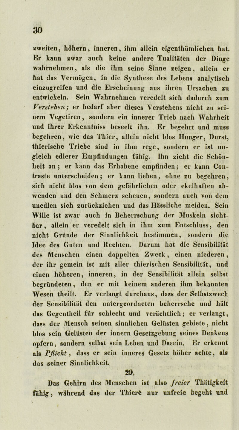 zweiten, hohem, inneren, ihm allein eigenthümlichen hat. Er kann zwar auch keine andere Tualitäten der Dinge wahrnehmen, als die ihm seine Sinne zeigen, allein er hat das Vermögen, in die Synthese des Lebens analytisch einzugreifen und die Erscheinung aus ihren Ursachen zu entwickeln. Sein Wahrnehmen veredelt sich dadurch zum Verstehen; er bedarf aber dieses Verstehens nicht zu sei- nem Vegetiren, sondern ein innerer Trieb nach Wahrheit und ihrer Erkenntniss beseelt ihn. Er begehrt und muss begehren, wie das Thier, allein nicht blos Hunger, Durst, thierische Triebe sind in ihm rege, sondern er ist un- gleich edlerer Empfindungen fähig. Ihn zieht die Schön- heit an ; er kann das Erhabene empfinden; er kann Con- traste unterscheiden; er kann lieben, ohne zu begehren, sich nicht blos von dem gefährlichen oder ekelhaften ab- wenden und den Schmerz scheuen, sondern auch von dem unedlen sich zurückziehen und das Hässliche meiden* Sein Wille ist zwar auch in Beherrschung der Muskeln sicht- bar, allein er veredelt sich in ihm zum Entschluss, den nicht Gründe der Sinnlichkeit bestimmen, sondern die Idee des Guten und Rechten. Darum hat die Sensibilität des Menschen einen doppelten Zweck, einen niederen, der ihr gemein ist mit aller thierischen Sensibilität, und einen höheren, inneren, in der Sensibilität allein selbst begründeten, den er mit keinem anderen ihm bekannten Wesen theilt. Er verlangt durchaus, dass der Selbstzweck der Sensibilität den untergeordneten beherrsche und hält das Gegentheil für schlecht und verächtlich; er verlangt, dass der Mensch seinen sinnlichen Gelüsten gebiete, nicht blos sein Gelüsten der innern Gesetzgebung seines Denkens opfern, sondern selbst sein Leben und Dasein. Er erkennt als Pflicht, dass er sein inneres Gesetz höher achte, als das seiner Sinnlichkeit. 29* Das Gehirn des Menschen ist also freier Thiitigkeit fähig, während das der Thiere nur unfreie begeht und