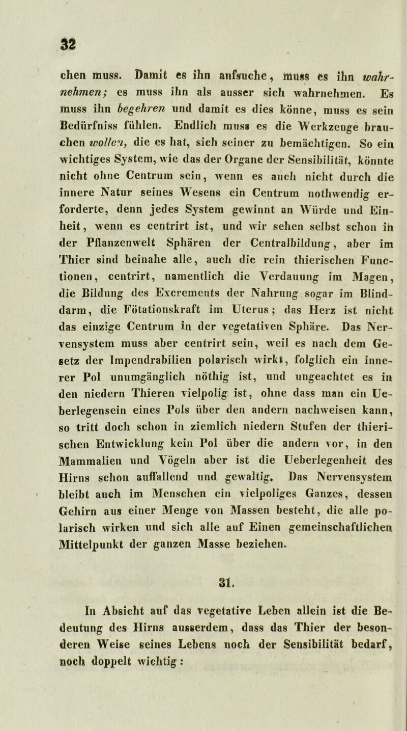 chen muss. Damit cs ihn anfsuchc, muss es ihn wahr- nehmen; es muss ihn als ausser sich wahrnehmen. Es muss ihn begehren und damit es dies könne, muss es sein Bedürfniss fühlen. Endlich muss es die Werkzeuge brau- chen wollen, die es hat, sich seiner zu bemächtigen. So ein wichtiges System, wie das der Organe der Sensibilität, könnte nicht ohne Centrum sein, wenn es auch nicht durch die innere Natur seines Wesens ein Centrum nothwendhr er- forderte, denn jedes System gewinnt an Würde und Ein- heit, wenn es centrirt ist, und wir sehen selbst schon in der Pflanzenwelt Sphären der Centralbildung, aber im Thier sind beinahe alle, auch die rein thierischen Func- tionen, centrirt, namentlich die Verdauung im Magen, die Bildung des Excrements der Nahrung sogar im Blind- darm, die Fötationskraft im Uterus; das Herz ist nicht das einzige Centrum in der vegetativen Sphäre. Das Ner- vensystem muss aber centrirt sein, weil es nach dem Ge- setz der Impendrabilien polarisch wirkt, folglich ein inne- rer Pol unumgänglich nöthig ist, und ungeachtet es in den niedern Thieren vielpolig ist, ohne dass man ein Ue- berlegensein eines Pols über den andern nachweisen kann, so tritt doch schon in ziemlich niedern Stufen der thieri- schen Entwicklung kein Pol über die andern vor, in den Mammalien und Vögeln aber ist die Ueberlegenheit des Hirns schon auffallend und gewaltig* Das Nervensystem bleibt auch im Menschen ein vielpoliges Ganzes, dessen Gehirn aus einer Menge von Massen besteht, die alle po- larisch wirken und sich alle auf Einen gemeinschaftlichen Mittelpunkt der ganzen Masse beziehen. 31. In Absicht auf das vegetative Leben allein ist die Be- deutung des Hirns ausserdem, dass das Thier der beson- deren Weise seines Lebens noch der Sensibilität bedarf, noch doppelt wichtig: