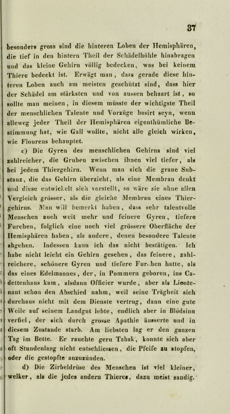 besonder» gross sind die hinteren Loben der Hemisphären, die tief in den hintern Thcil der Schädelhöhle hinabragen und d as kleine Gehirn völlig bedecken, was bei keinem Thiere bedeckt ist. Erwägt man , dass gerade diese hin- teren Loben auch am meisten geschützt sind, dass hier der Schädel am stärksten und von aussen behaart ist, so sollte man meinen, in diesem müsste der wichtigste Theil der menschlichen Talente und Vorzüge basirt seyn, wenn alleweg jeder Theil der Hemisphären eigenthümliche Be- stimmung hat, wie Gail wollte, nicht alle gleich wirken, wie Fiourens behauptet. c) Die Gyren des menschlichen Gehirns sind viel zahlreicher, die Gruben zwischen ihnen viel tiefer, als bei jedem Thiergehirn. Wenn man sich die graue Sub- stanz, die das Gehirn überzieht, als eine Membran denkt 1 und diese entwickelt sich vorstelit, so wäre sie ohne allen 1 Vergleich grösser, als die gleiche Membran eines Thier- 5 gehirns. Man will bemerkt haben, dass sehr talentvolle 1 Menschen auch weit mehr und feinere Gyren, tiefere 1 Furchen, folglich eine noch viel grössere Oberfläche der Hemisphären haben, als andere, denen besondere Talente ' abgehen. Indessen kann ich das nicht bestätigen. Ich * habe nicht leicht ein Gehirn gesehen , das feinere, zahl- ■ reichere, schönere Gyren und tiefere Furchen hatte, als • das eines Edelmannes, der, in Pommern geboren, ins Ca- to dettenhaus kam, alsdann Officier wurde, aber als Lieute- to nant schon den Abschied nahm, weil seine Trägheit sich e durchaus nicht mit dem Dienste vertrug, dann eine gute !• Weile auf seinem Landgut lebte, endlich aber in Blödsinn verfiel, der sich durch grosse Apathie äusserte und in m diesem Zustande starb. Am liebsten lag er den ganzen Tag im Bette. Er rauchte gern Tabak, konnte sich aber m oft Stundenlang nicht entschliessen, die Pfeife zu stopfen, !, oder die gestopfte anzuzünden. i' d) Die Zirbeldrüse des Menschen ist viel kleiner, i} welker, als die jedes andern Thiere®, dazu meist sandig.