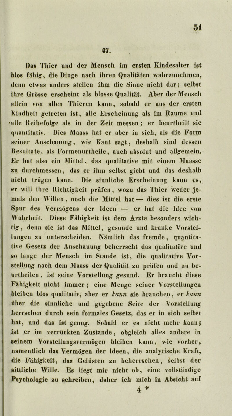 47. Das Thier und der Mensch im ersten Kindesalter ist blos fähig, die Dinge nach ihren Qualitäten wahrzunehmen, denn etwas anders stellen ihm die Sinne nicht dar; selbst ihre Grösse erscheint als blosse Qualität. Aber der Mensch allein von allen Thieren kann, sobald er aus der ersten Kindheit getreten ist, alle Erscheinung als im Raume und 'alle Reihefolge als in der Zeit messen; er beurtheilt sie quantitativ. Dies Maass hat er aber in sich, als die Form seiner Anschauung, wie Kant sagt, deshalb sind dessen Resultate, als Formenurtheile, auch absolut und allgemein* Er hat also ein Mittel, das qualitative mit einem Maasse zu durchmessen, das er ihm selbst giebt und das deshalb nicht trügen kann. Die sinnliche Erscheinung kann es, er will ihre Richtigkeit prüfen, wozu das Thier weder je- mals den Willen, noch die Mittel hat— dies ist die erste Spur des Vermögens der Ideen — er hat die Idee von Wahrheit. Diese Fähigkeit ist dem Arzte besonders wich- tig, denn sie ist das Mittel, gesunde und kranke Vorstel- lungen zu unterscheiden. Nämlich das fremde, quantita- tive Gesetz der Anschauung beherrscht das qualitative und so lange der Mensch im Stande ist, die qualitative Vor- stellung nach dem Maass der Qualität zu prüfen und zu be- urtheiien, ist seine Vorstellung gesund. Er braucht diese Fähigkeit nicht immer ; eine Menge seiner Vorstellungen bleiben blos qualitativ, aber er kann sie brauchen, er kann über die sinnliche und gegebene Seite der Vorstellung herrschen durch sein formales Gesetz, das er in sich selbst hat, und das ist genug. Sobald er es nicht mehr kann; ist er im verrückten Zustande, obgleich alles andere in seinem Vorstellungsvermögen bleiben kann, wie vorher, namentlich das Vermögen der Ideen, die analytische Kraft, die Fähigkeit, das Gelüsten zu beherrschen, selbst der sittliche Wille. Es liegt mir nicht ob, eine vollständige Psychologie zu schreiben, daher ich mich in Absicht auf 4 *