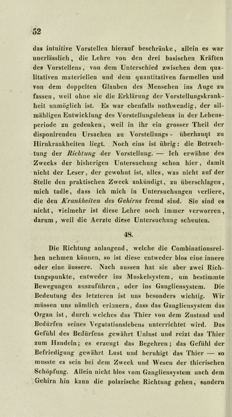 / 52 das intuitive Vorstellen hierauf beschränke, allein es war unerlässlich, die Lehre von den drei basischen Kräften des Vorstellens, von dem Unterschied zwischen dem qua- litativen materiellen und dem quantitativen formellen und von dem doppelten Glauben des Menschen ins Auge zu fassen, weil ohne sie die Erklärung der Vorstellungskrank- heit unmöglich ist. Es war ebenfalls nothwendig, der ail- mähligen Entwicklung des Vorstellungslebens in der Lebens- periode zu gedenken, weil in ihr ein grosser Theil der disponirenden Ursachen zu Vorstellungs - überhauqt zu Hirnkrankheiten liegt. Noch eins ist übrig: die Betrach- tung der Richtung der Vorstellung. — Ich erwähne des Zwecks der bisherigen Untersuchung schon hier, damit nicht der Leser, der gewohnt ist, alles, was nicht auf der Stelle den praktischen Zweck ankündigt, zu überschlagen , mich tadle, dass ich mich in Untersuchungen verliere, die den Krankheiten des Gehirns fremd sind. Sie sind es nicht, vielmehr ist diese Lehre noch immer verworren, darum, weil die Aerzte diese Untersuchung scheuten. 48. Die Richtung anlangend, welche die Combinationsrei- hen nehmen können, so ist diese entweder blos eine innere oder eine äussere. Nach aussen hat sie aber zwei Rich- tungspunkte, entweder ins Muskelsystem, um bestimmte Bewegungen auszuführen, oder ins Gangliensystem. Die Bedeutung des letzteren ist uns besonders wichtig. Wir müssen uns nämlich erinnern, dass das Gangliensystem das Organ ist, durch welches das Thier von dem Zustand und Bedürfen seines Vegotationslebens unterrichtet wird. Das Gefühl des Bedürfens gewährt Unlust und reizt das Thier zum Handeln; es erzeugt das Begehren; das Gefühl der Befriedigung gewährt Lust und beruhigt das Thier — so musste es sein bei dem Zweck und Wesen der thierischen Schöpfung. Allein nicht blos vom Gangliensystem nach dem Gehirn hin kann die polarische Richtung gehen, sondern