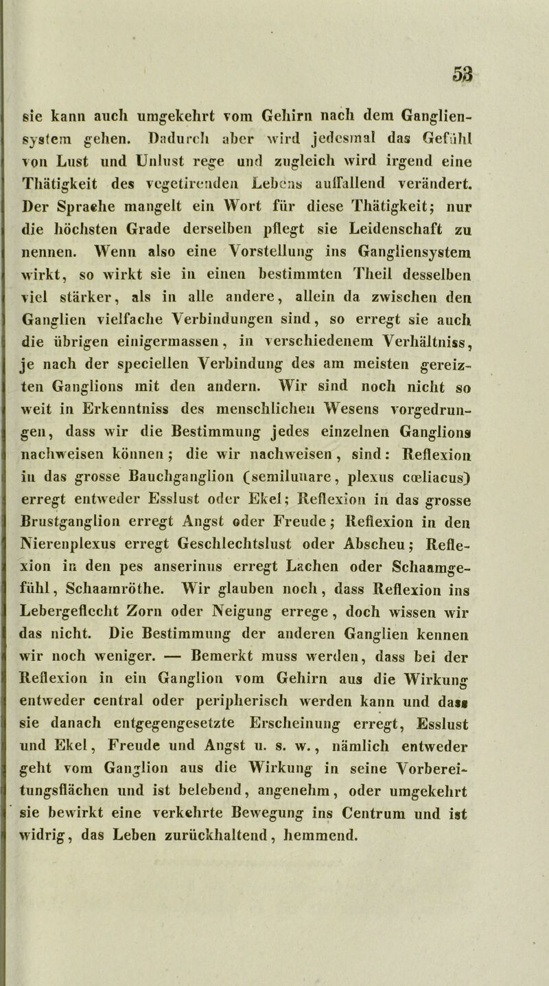 sie kann auch umgekehrt vom Gehirn nach dem Ganglien- systcin gehen. Dadurch aber wird jedesmal das Gefühl von Lust und Unlust rege und zugleich wird irgend eine Thätigkeit des vcgetirenden Lebens auffallend verändert. Der Sprache mangelt ein Wort für diese Thätigkeit; nur die höchsten Grade derselben pflegt sie Leidenschaft zu nennen. Wenn also eine Vorstellung ins Gangliensystem wirkt, so wirkt sie in einen bestimmten Theil desselben viel stärker, als in alle andere, allein da zwischen den Ganglien vielfache Verbindungen sind, so erregt sie auch die übrigen einigermassen, in verschiedenem Verhältnis, je nach der speciellen Verbindung des am meisten gereiz- ten Ganglions mit den andern. Wir sind noch nicht so weit in Erkenntnis des menschlichen Wesens vorgedrun- gen, dass wir die Bestimmung jedes einzelnen Ganglions nacliw eisen können ; die wir nachweisen , sind : Reflexion in das grosse Bauchganglion (semiluiiare, plexus coeliacus) erregt entweder Esslust oder Ekel; Reflexion in das grosse Brustganglion erregt Angst oder Freude; Reflexion in den Nierenplexus erregt Geschlechtslust oder Abscheu; Refle- xion in den pes anserinus erregt Lachen oder Schaamge- fiihl, Schaamröthe. Wir glauben noch, dass Reflexion ins Lebergeflecht Zorn oder Neigung errege , doch wissen wir das nicht. Die Bestimmung der anderen Ganglien kennen wir noch weniger. — Bemerkt muss werden, dass bei der Reflexion in ein Ganglion vom Gehirn aus die Wirkung entweder central oder peripherisch werden kann und dass sie danach entgegengesetzte Erscheinung erregt, Esslust und Ekel, Freude und Angst u. s. w., nämlich entweder geht vom Ganglion aus die Wirkung in seine Vorberei- tungsflächen und ist belebend, angenehm, oder umgekehrt sie bewirkt eine verkehrte Bewegung ins Centrum und ist widrig, das Leben zurückhaltend, hemmend.