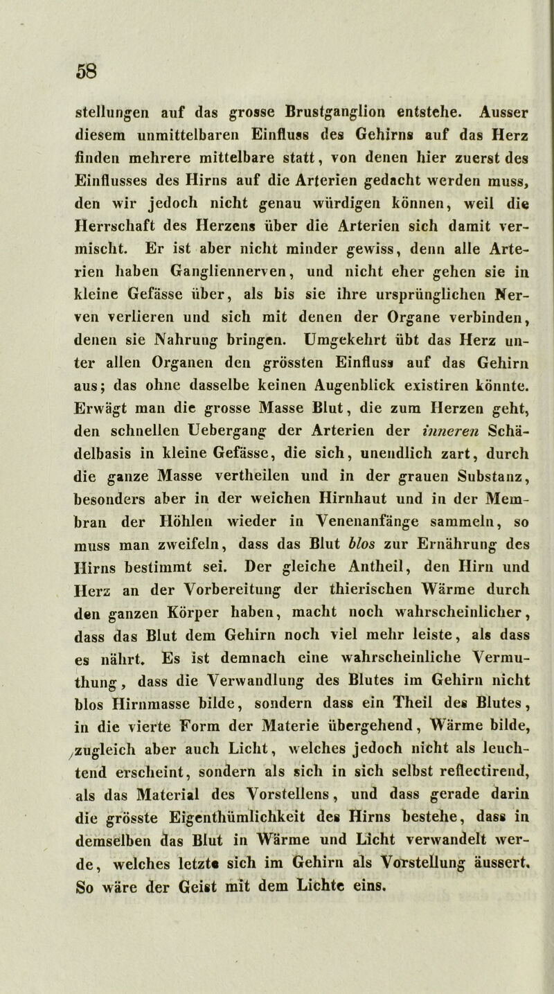 Stellungen auf das grosse Brustganglion entstehe. Ausser diesem unmittelbaren Einfluss des Gehirns auf das Herz finden mehrere mittelbare statt, von denen hier zuerst des Einflusses des Hirns auf die Arterien gedacht werden muss, den wir jedoch nicht genau würdigen können, weil die Herrschaft des Herzens über die Arterien sich damit ver- mischt. Er ist aber nicht minder gewiss, denn alle Arte- rien haben Gangliennerven, und nicht eher gehen sie in kleine Gefässe über, als bis sie ihre ursprünglichen Ner- ven verlieren und sich mit denen der Organe verbinden, denen sie Nahrung bringen. Umgekehrt übt das Herz un- ter allen Organen den grössten Einfluss auf das Gehirn aus; das ohne dasselbe keinen Augenblick existiren könnte. Erwägt man die grosse Masse Blut, die zum Herzen geht, den schnellen Uebergang der Arterien der inneren Schä- delbasis in kleine Gefässe, die sich, unendlich zart, durch die ganze Masse vertheilen und in der grauen Substanz, besonders aber in der weichen Hirnhaut und in der Mem- bran der Höhlen wieder in Venenanfänge sammeln, so muss man zweifeln, dass das Blut blos zur Ernährung des Hirns bestimmt sei. Der gleiche Antheil, den Hirn und Herz an der Vorbereitung der thierischen Wärme durch den ganzen Körper haben, macht noch wahrscheinlicher, dass das Blut dem Gehirn noch viel mehr leiste, als dass es nährt. Es ist demnach eine wahrscheinliche Vermu- thung, dass die Verwandlung des Blutes im Gehirn nicht blos Hirnmasse bilde, sondern dass ein Theil des Blutes, in die vierte Form der Materie übergehend, Wärme bilde, zugleich aber auch Licht, welches jedoch nicht als leuch- tend erscheint, sondern als sich in sich selbst refiectirend, als das Material des Vorstellens, und dass gerade darin die grösste Eigenthümlichkeit des Hirns bestehe, dass in demselben das Blut in Wärme und Licht verwandelt wer- de, welches letzt« sich im Gehirn als Vorstellung äussert. So wäre der Geist mit dem Lichte eins.