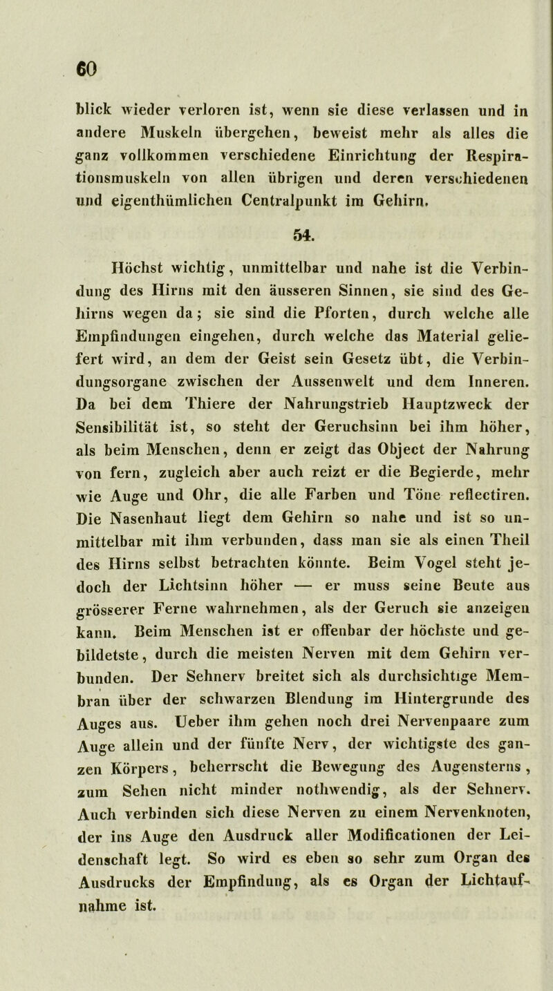 blick wieder verloren ist, wenn sie diese verlassen und in andere Muskeln übergehen, beweist mehr als alles die ganz vollkommen verschiedene Einrichtung der Respira- tionsmuskeln von allen übrigen und deren verschiedenen und eigenthümlichen Centralpunkt im Gehirn. 54. Höchst wichtig, unmittelbar und nahe ist die Verbin- dung des Hirns mit den äusseren Sinnen, sie sind des Ge- hirns wegen da; sie sind die Pforten, durch welche alle Empfindungen eingehen, durch welche das Material gelie- fert wird, an dem der Geist sein Gesetz übt, die Verbin- dungsorgane zwischen der Aussenwelt und dem Inneren. Da bei dem Thiere der Nahrungstrieb Hauptzweck der Sensibilität ist, so steht der Geruchsinn bei ihm höher, als beim Menschen, denn er zeigt das Object der Nahrung von fern, zugleich aber auch reizt er die Begierde, mehr wie Auge und Ohr, die alle Farben und Töne reflectiren. Die Nasenhaut liegt dem Gehirn so nahe und ist so un- mittelbar mit ihm verbunden, dass man sie als einen Theil des Hirns selbst betrachten könnte. Beim Vogel steht je- doch der Lichtsinn höher — er muss seine Beute aus grösserer Ferne wahrnehmen, als der Geruch sie anzeigen kann. Beim Menschen ist er offenbar der höchste und ge- bildetste, durch die meisten Nerven mit dem Gehirn ver- bunden. Der Sehnerv breitet sich als durchsichtige Mem- bran über der schwarzen Blendung im Hintergründe des Auges aus. Ueber ihm gehen noch drei Nervenpaare zum Auge allein und der fünfte Nerv, der wichtigste des gan- zen Körpers, beherrscht die Bewegung des Augensterns, zum Sehen nicht minder nothwendig, als der Sehnerv. Auch verbinden sich diese Nerven zu einem Nervenknoten, der ins Auge den Ausdruck aller Modificationen der Lei- denschaft legt. So wird es eben so sehr zum Organ des Ausdrucks der Empfindung, als es Organ der LichtauL % nähme ist.