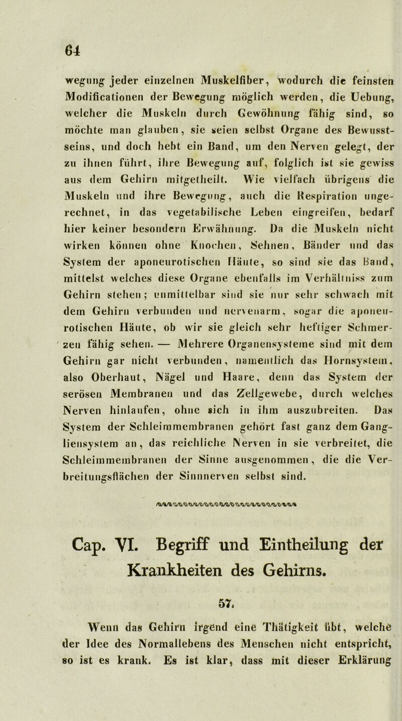 wegung jeder einzelnen Muskelfiber, wodurch die feinsten Modificationen der Bewegung möglich werden, die Uebung, welcher die Muskeln durch Gewöhnung fähig sind, so möchte man glauben, sie seien selbst Organe des Bewusst- seins, und doch hebt ein Band, um den Nerven gelegt, der zu ihnen führt, ihre Bewegung auf, folglich ist sie gewiss aus dem Gehirn mitgetheilt. Wie vielfach übrigens die Muskeln und ihre Bewegung, auch die Respiration unge- rechnet, in das vegetabilische Leben eingreifen, bedarf hier keiner besondern Erwähnung. Da die Muskeln nicht wirken können ohne Knochen, Sehnen, Bänder und das System der aponeurotischen Häufe, so sind sie das Band, mittelst welches diese Organe ebenfalls im Verhäliniss zum Gehirn stehen ; unmittelbar sind sie nur sehr schwach mit dem Gehirn verbunden und nervenarm, sogar die aponeu- rotischen Häute, ob wir sie gleich sehr heftiger Schmer- zen fähig sehen. — Mehrere Organensysteine sind mit dem Gehirn gar nicht verbunden, namentlich das Hornsystem, also Oberhaut, Nägel und Haare, denn das System der serösen Membranen und das Zellgewebe, durch welches Nerven hinlaufen, ohne sich in ihm auszubreiten. Das System der Schleimmembranen gehört fast ganz dem Gang- liensystem an, das reichliche Nerven in sie verbreitet, die Schleimmembranen der Sinne ausgenommen, die die Ver- breitungsflächen der Sinnnerven selbst sind. Cap. VI. Begriff und Eintheilung der Krankheiten des Gehirns. 57. Wenn das Gehirn Irgend eine Thätigkeit übt, welche der Idee des Normallebens des Menschen nicht entspricht, so ist es krank. Es ist klar, dass mit dieser Erklärung