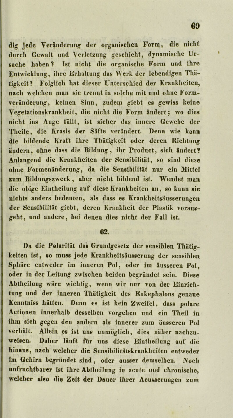 dig jede Veränderung der organischen Form, die nicht durch Gewalt und Verletzung geschieht, dynamische Ur- sache haben? Ist nicht die organische Form und ihre Entwicklung, ihre Erhaltung das Werk der lebendigen Thä- tigkeit? Folglich hat dieser Unterschied der Krankheiten, nach welchen man sie trennt in solche mit und ohne Form- Veränderung, keinen Sinn, zudem giebt es gewiss keine Vegetationskrankheit, die nicht die Form ändert; wo dies nicht ins Auge fällt, ist sicher das innere Gewebe der Theile, die Krasis der Säfte verändert. Denn wie kann die bildende Kraft ihre Thätigkeit oder deren Richtung ändern, ohne dass die Bildung, ihr Product, sich ändert? Anlangend die Krankheiten der Sensibilität, so sind diese ohne Formenänderung, da die Sensibilität nur ein Mittel zum Bildungszweck, aber nicht bildend ist. Wendet man die obige Eintheilung auf diese Krankheiten an, so kann sie nichts anders bedeuten, als dass es Krankheitsäusserungen der Sensibilität giebt, deren Krankheit der Plastik voraus- geht, und andere, bei denen dies nicht der Fall ist. 62. Da die Polarität das Grundgesetz der sensiblen Thätig- keiten ist, so muss jede Krankheitsäusserung der sensiblen Sphäre entweder im inneren Pol, oder im äusseren Pol, oder in der Leitung zwischen beiden begründet sein. Diese Abtheilung wäre wichtig, wenn wir nur von der Einrich- tung und der inneren Thätigkeit des Enkephalons genaue Kenntniss hätten. Denn es ist kein Zweifel, dass polare Actionen innerhalb desselben Vorgehen und ein Theil in ihm sich gegen den andern als innerer zum äusseren Pol verhält. Allein es ist uns unmöglich, dies näher nachzu- weisen. Daher läuft für uns diese Eintheilung auf die hinaus, nach welcher die Sensibilitätskrankheiten entweder im Gehirn begründet sind, oder ausser demselben. Noch unfruchtbarer ist ihre Abtheilung in acute und chronische, welcher also die Zeit der Dauer ihrer Aeusserungen zum